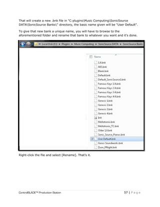 ControlBLADE™ Production Station 57 | P a g e
That will create a new .bnk file in "C:pluginsMusic ComputingSonicSource
DATASonicSource Banks" directory, the basic name given will be "User Default".
To give that new bank a unique name, you will have to browse to the
aforementioned folder and rename that bank to whatever you want and it's done.
Right-click the file and select [Rename]. That’s it.
 
