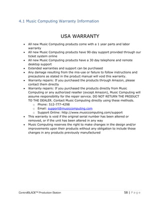 ControlBLADE™ Production Station 58 | P a g e
4.1 Music Computing Warranty Information
USA WARRANTY
 All new Music Computing products come with a 1 year parts and labor
warranty
 All new Music Computing products have 90-day support provided through our
ticket system online
 All new Music Computing products have a 30 day telephone and remote
desktop support
 Extended warranties and support can be purchased
 Any damage resulting from the mis-use or failure to follow instructions and
precautions as stated in the product manual will void this warranty.
 Warranty repairs: If you purchased the products through Amazon, please
contact them directly
 Warranty repairs: If you purchased the products directly from Music
Computing or any authorized reseller (except Amazon), Music Computing will
assume responsibility for the repair service. DO NOT RETURN THE PRODUCT
TO THE DEALER. Contact Music Computing directly using these methods.
o Phone: 512-777-4298
o Email: support@musiccomputing.com
o Support Online: http://www.musiccomputing.com/support
 This warranty is void if the original serial number has been altered or
removed, or if the unit has been altered in any way
 Music Computing reserves the right to make changes in the design and/or
improvements upon their products without any obligation to include those
changes in any products previously manufactured
 