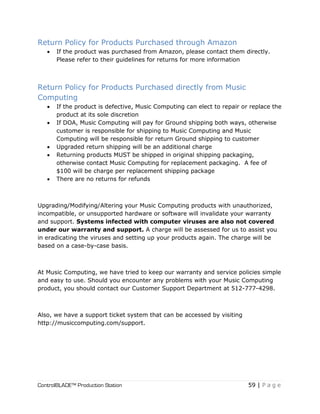 ControlBLADE™ Production Station 59 | P a g e
Return Policy for Products Purchased through Amazon
 If the product was purchased from Amazon, please contact them directly.
Please refer to their guidelines for returns for more information
Return Policy for Products Purchased directly from Music
Computing
 If the product is defective, Music Computing can elect to repair or replace the
product at its sole discretion
 If DOA, Music Computing will pay for Ground shipping both ways, otherwise
customer is responsible for shipping to Music Computing and Music
Computing will be responsible for return Ground shipping to customer
 Upgraded return shipping will be an additional charge
 Returning products MUST be shipped in original shipping packaging,
otherwise contact Music Computing for replacement packaging. A fee of
$100 will be charge per replacement shipping package
 There are no returns for refunds
Upgrading/Modifying/Altering your Music Computing products with unauthorized,
incompatible, or unsupported hardware or software will invalidate your warranty
and support. Systems infected with computer viruses are also not covered
under our warranty and support. A charge will be assessed for us to assist you
in eradicating the viruses and setting up your products again. The charge will be
based on a case-by-case basis.
At Music Computing, we have tried to keep our warranty and service policies simple
and easy to use. Should you encounter any problems with your Music Computing
product, you should contact our Customer Support Department at 512-777-4298.
Also, we have a support ticket system that can be accessed by visiting
http://musiccomputing.com/support.
 