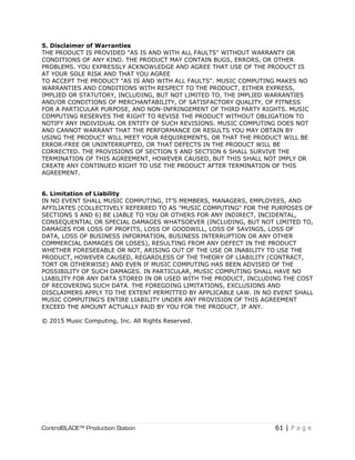 ControlBLADE™ Production Station 61 | P a g e
5. Disclaimer of Warranties
THE PRODUCT IS PROVIDED "AS IS AND WITH ALL FAULTS" WITHOUT WARRANTY OR
CONDITIONS OF ANY KIND. THE PRODUCT MAY CONTAIN BUGS, ERRORS, OR OTHER
PROBLEMS. YOU EXPRESSLY ACKNOWLEDGE AND AGREE THAT USE OF THE PRODUCT IS
AT YOUR SOLE RISK AND THAT YOU AGREE
TO ACCEPT THE PRODUCT "AS IS AND WITH ALL FAULTS". MUSIC COMPUTING MAKES NO
WARRANTIES AND CONDITIONS WITH RESPECT TO THE PRODUCT, EITHER EXPRESS,
IMPLIED OR STATUTORY, INCLUDING, BUT NOT LIMITED TO, THE IMPLIED WARRANTIES
AND/OR CONDITIONS OF MERCHANTABILITY, OF SATISFACTORY QUALITY, OF FITNESS
FOR A PARTICULAR PURPOSE, AND NON-INFRINGEMENT OF THIRD PARTY RIGHTS. MUSIC
COMPUTING RESERVES THE RIGHT TO REVISE THE PRODUCT WITHOUT OBLIGATION TO
NOTIFY ANY INDIVIDUAL OR ENTITY OF SUCH REVISIONS. MUSIC COMPUTING DOES NOT
AND CANNOT WARRANT THAT THE PERFORMANCE OR RESULTS YOU MAY OBTAIN BY
USING THE PRODUCT WILL MEET YOUR REQUIREMENTS, OR THAT THE PRODUCT WILL BE
ERROR-FREE OR UNINTERRUPTED, OR THAT DEFECTS IN THE PRODUCT WILL BE
CORRECTED. THE PROVISIONS OF SECTION 5 AND SECTION 6 SHALL SURVIVE THE
TERMINATION OF THIS AGREEMENT, HOWEVER CAUSED, BUT THIS SHALL NOT IMPLY OR
CREATE ANY CONTINUED RIGHT TO USE THE PRODUCT AFTER TERMINATION OF THIS
AGREEMENT.
6. Limitation of Liability
IN NO EVENT SHALL MUSIC COMPUTING, IT’S MEMBERS, MANAGERS, EMPLOYEES, AND
AFFILIATES (COLLECTIVELY REFERRED TO AS "MUSIC COMPUTING" FOR THE PURPOSES OF
SECTIONS 5 AND 6) BE LIABLE TO YOU OR OTHERS FOR ANY INDIRECT, INCIDENTAL,
CONSEQUENTIAL OR SPECIAL DAMAGES WHATSOEVER (INCLUDING, BUT NOT LIMITED TO,
DAMAGES FOR LOSS OF PROFITS, LOSS OF GOODWILL, LOSS OF SAVINGS, LOSS OF
DATA, LOSS OF BUSINESS INFORMATION, BUSINESS INTERRUPTION OR ANY OTHER
COMMERCIAL DAMAGES OR LOSES), RESULTING FROM ANY DEFECT IN THE PRODUCT
WHETHER FORESEEABLE OR NOT, ARISING OUT OF THE USE OR INABILITY TO USE THE
PRODUCT, HOWEVER CAUSED, REGARDLESS OF THE THEORY OF LIABILITY (CONTRACT,
TORT OR OTHERWISE) AND EVEN IF MUSIC COMPUTING HAS BEEN ADVISED OF THE
POSSIBILITY OF SUCH DAMAGES. IN PARTICULAR, MUSIC COMPUTING SHALL HAVE NO
LIABILITY FOR ANY DATA STORED IN OR USED WITH THE PRODUCT, INCLUDING THE COST
OF RECOVERING SUCH DATA. THE FOREGOING LIMITATIONS, EXCLUSIONS AND
DISCLAIMERS APPLY TO THE EXTENT PERMITTED BY APPLICABLE LAW. IN NO EVENT SHALL
MUSIC COMPUTING'S ENTIRE LIABILITY UNDER ANY PROVISION OF THIS AGREEMENT
EXCEED THE AMOUNT ACTUALLY PAID BY YOU FOR THE PRODUCT, IF ANY.
© 2015 Music Computing, Inc. All Rights Reserved.
 