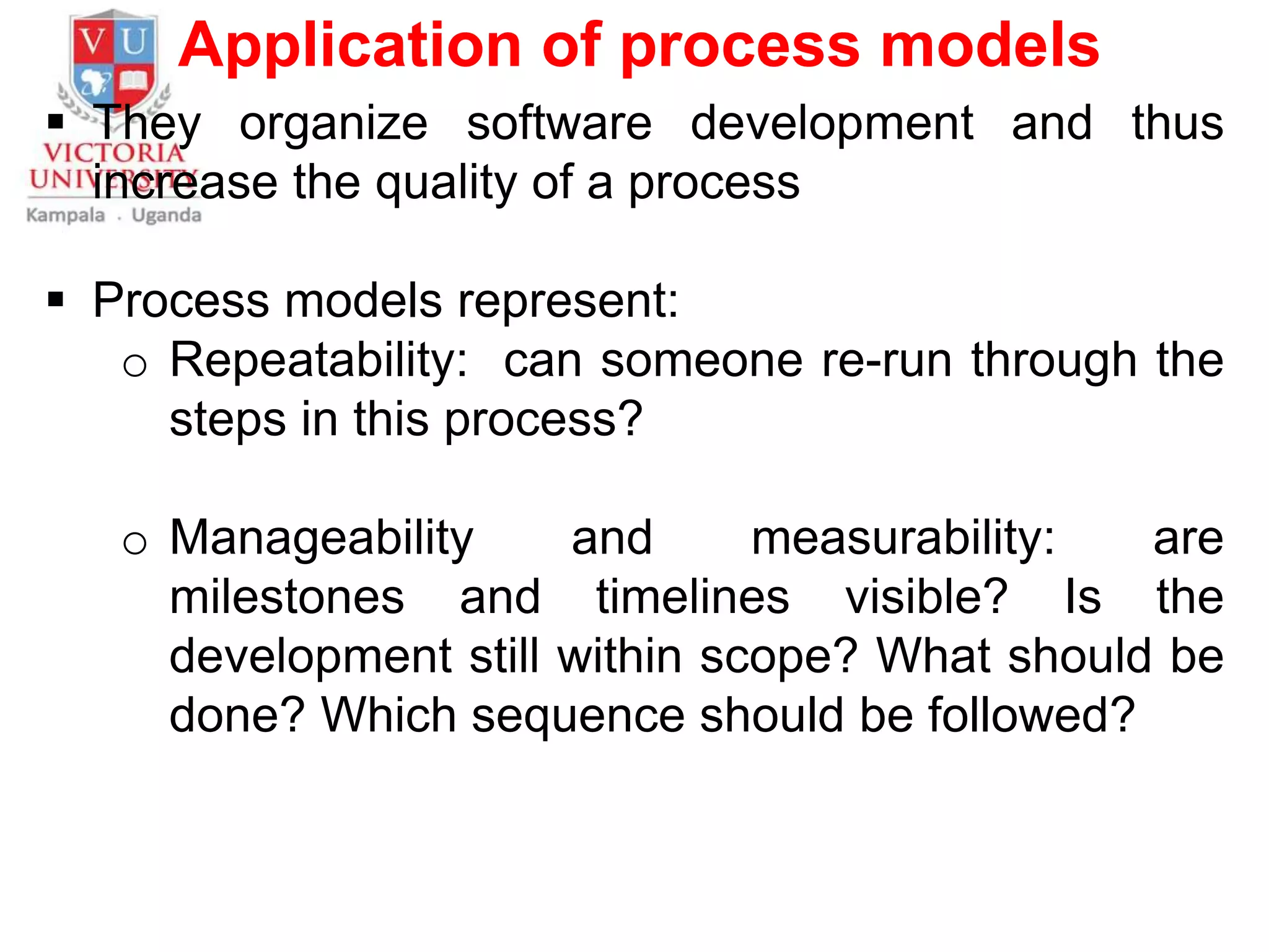 Application of process models
 They organize software development and thus
increase the quality of a process
 Process models represent:
o Repeatability: can someone re-run through the
steps in this process?
o Manageability and measurability: are
milestones and timelines visible? Is the
development still within scope? What should be
done? Which sequence should be followed?
 