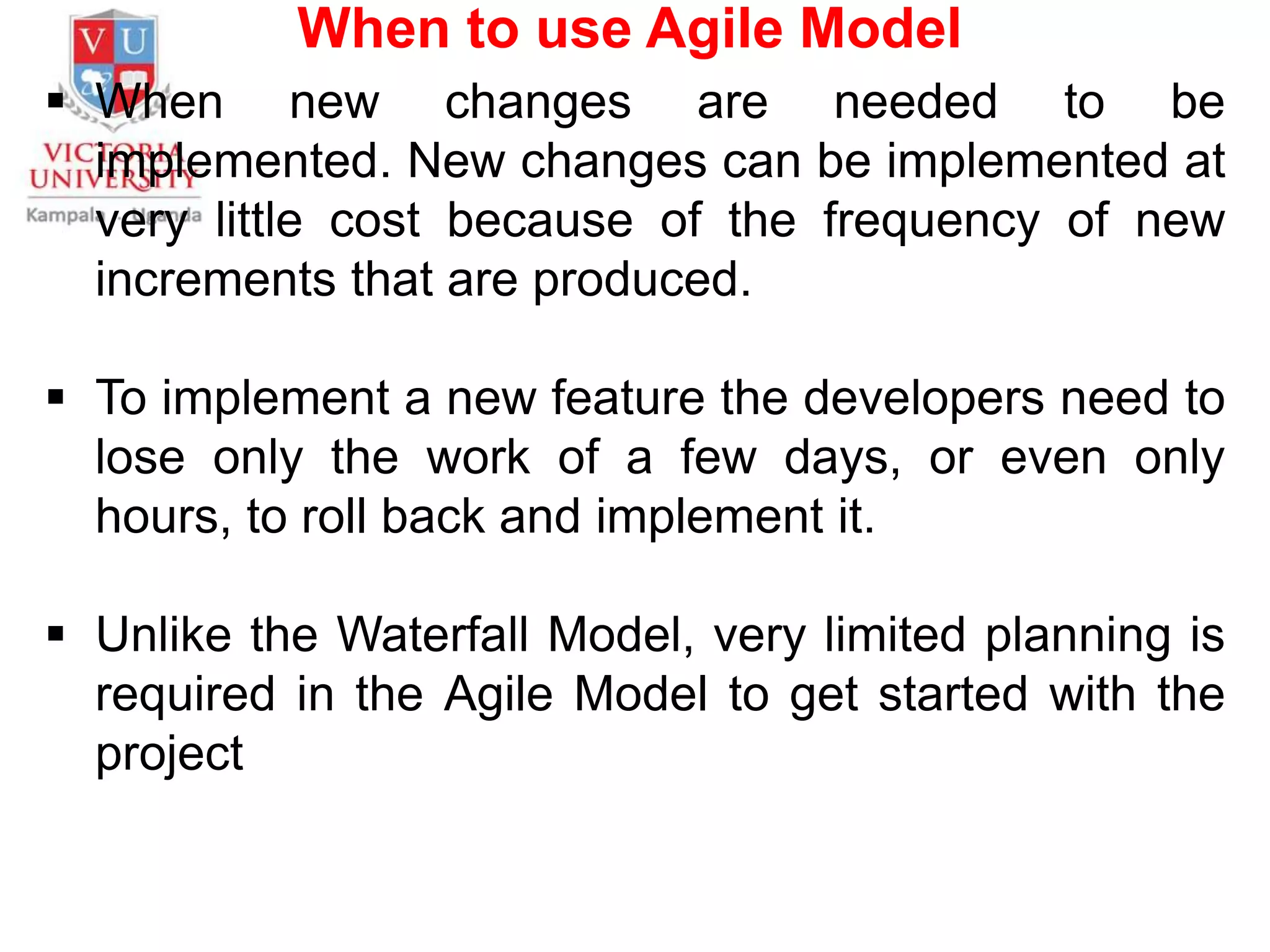 When to use Agile Model
 When new changes are needed to be
implemented. New changes can be implemented at
very little cost because of the frequency of new
increments that are produced.
 To implement a new feature the developers need to
lose only the work of a few days, or even only
hours, to roll back and implement it.
 Unlike the Waterfall Model, very limited planning is
required in the Agile Model to get started with the
project
 