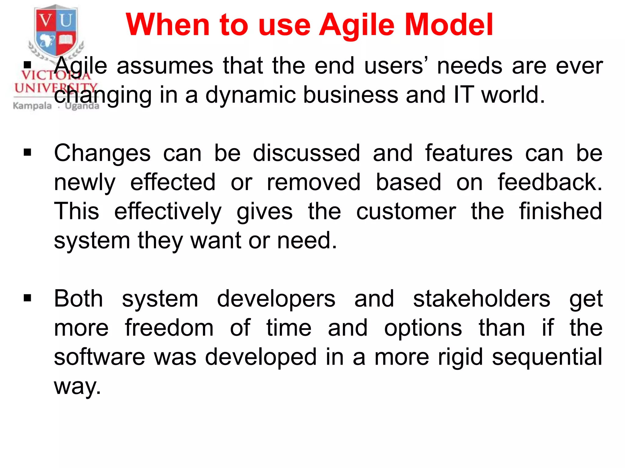 When to use Agile Model
 Agile assumes that the end users’ needs are ever
changing in a dynamic business and IT world.
 Changes can be discussed and features can be
newly effected or removed based on feedback.
This effectively gives the customer the finished
system they want or need.
 Both system developers and stakeholders get
more freedom of time and options than if the
software was developed in a more rigid sequential
way.
 