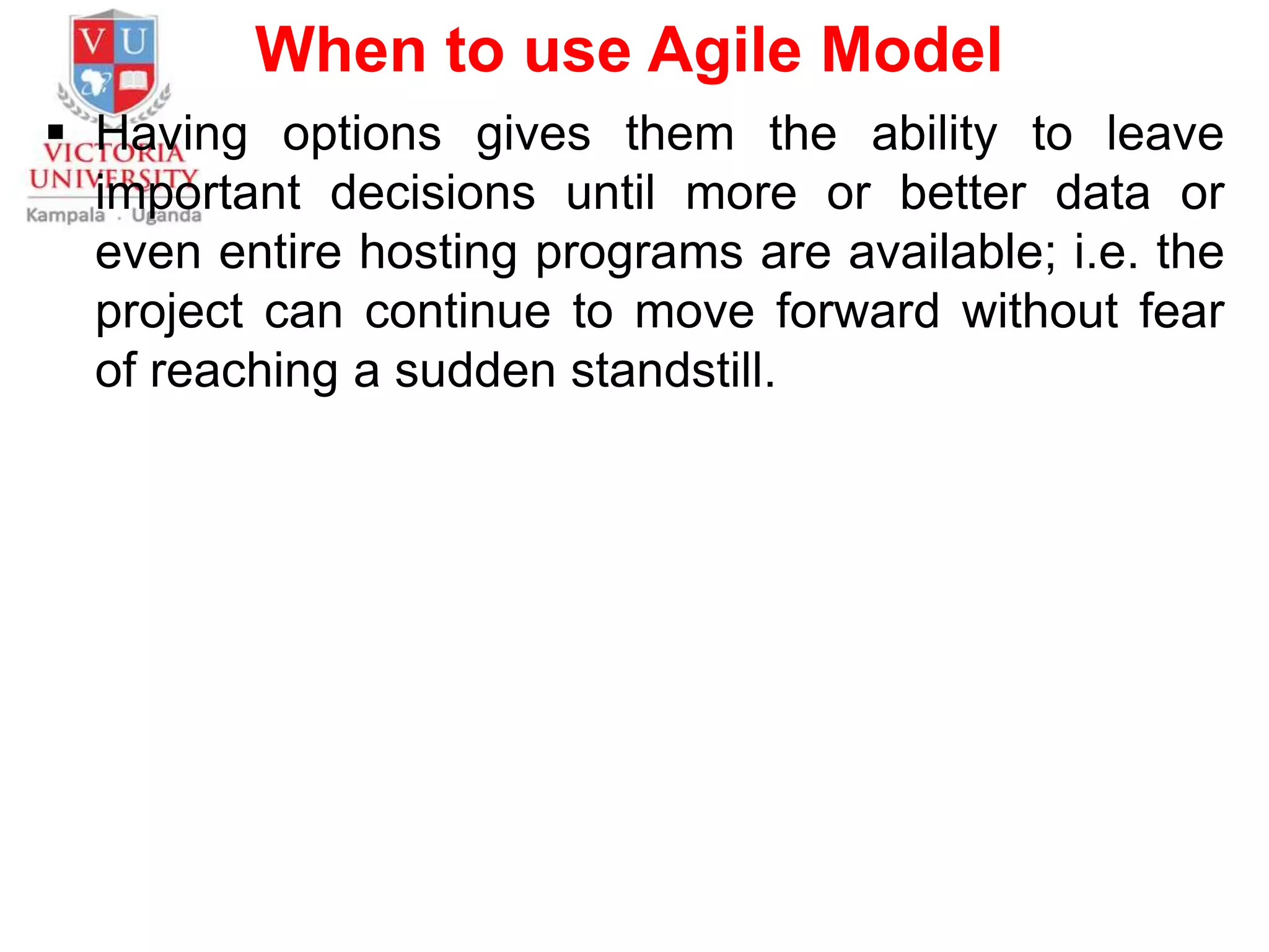 When to use Agile Model
 Having options gives them the ability to leave
important decisions until more or better data or
even entire hosting programs are available; i.e. the
project can continue to move forward without fear
of reaching a sudden standstill.
 