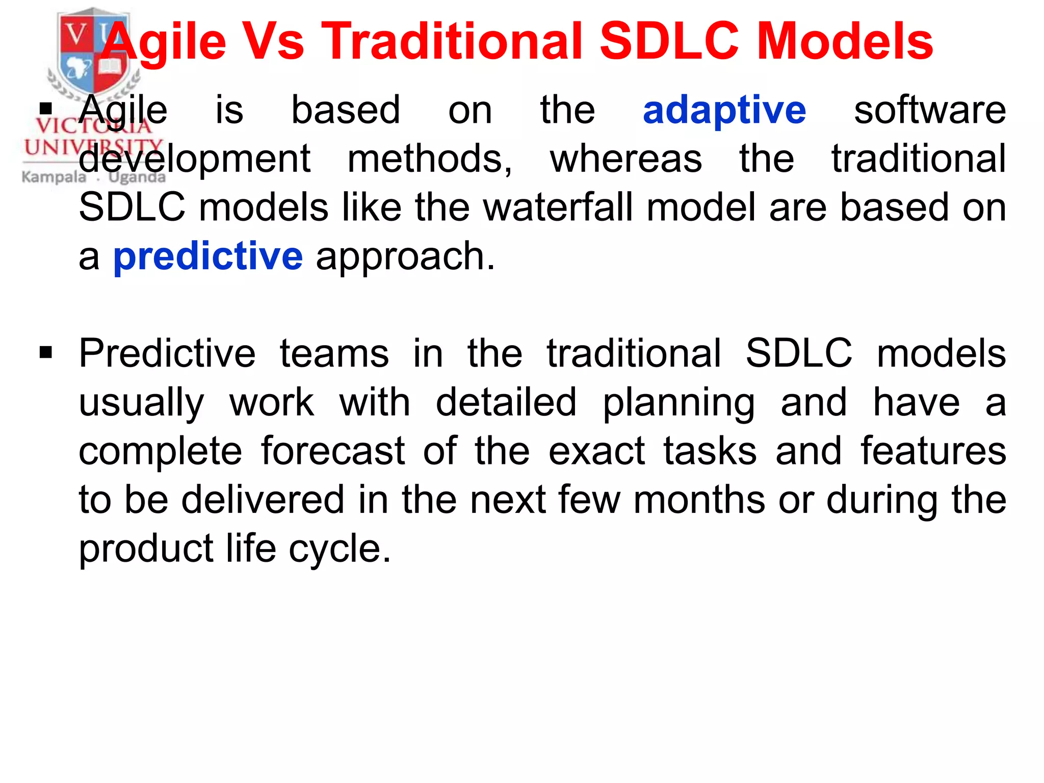 Agile Vs Traditional SDLC Models
 Agile is based on the adaptive software
development methods, whereas the traditional
SDLC models like the waterfall model are based on
a predictive approach.
 Predictive teams in the traditional SDLC models
usually work with detailed planning and have a
complete forecast of the exact tasks and features
to be delivered in the next few months or during the
product life cycle.
 