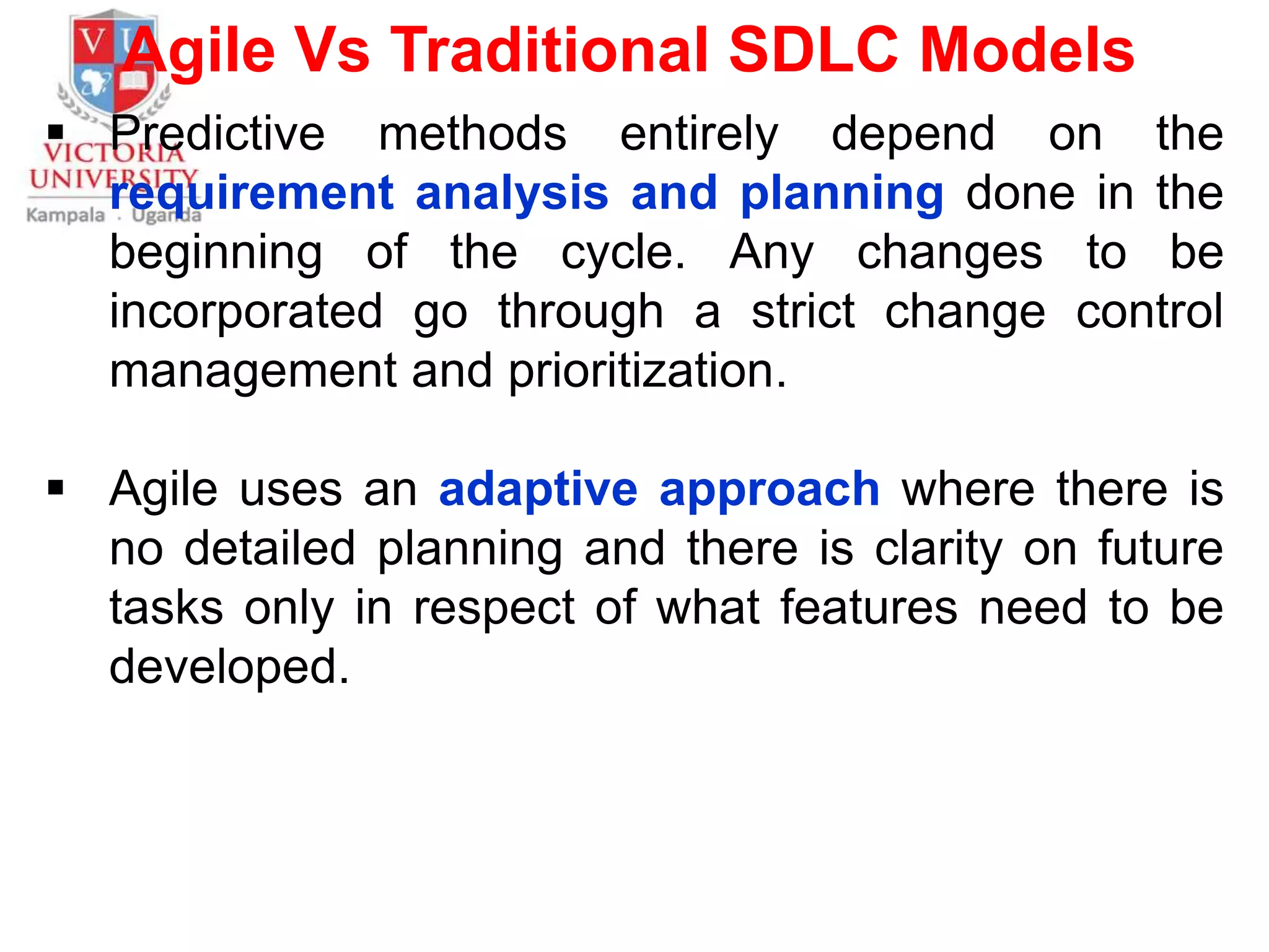 Agile Vs Traditional SDLC Models
 Predictive methods entirely depend on the
requirement analysis and planning done in the
beginning of the cycle. Any changes to be
incorporated go through a strict change control
management and prioritization.
 Agile uses an adaptive approach where there is
no detailed planning and there is clarity on future
tasks only in respect of what features need to be
developed.
 