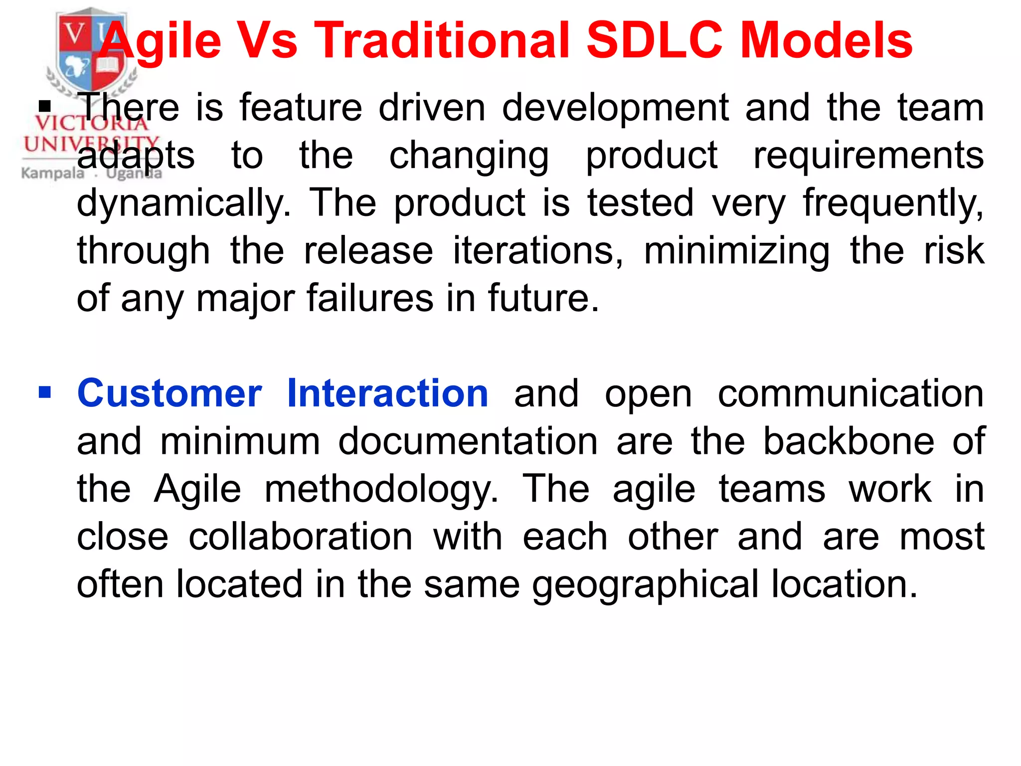 Agile Vs Traditional SDLC Models
 There is feature driven development and the team
adapts to the changing product requirements
dynamically. The product is tested very frequently,
through the release iterations, minimizing the risk
of any major failures in future.
 Customer Interaction and open communication
and minimum documentation are the backbone of
the Agile methodology. The agile teams work in
close collaboration with each other and are most
often located in the same geographical location.
 
