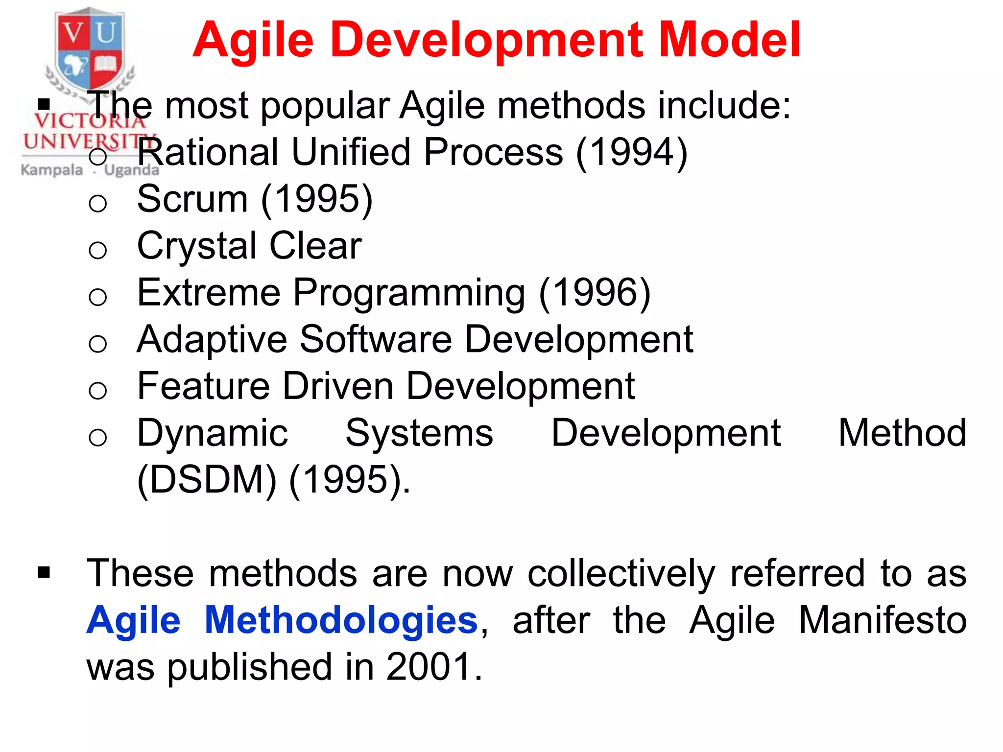 Agile Development Model
 The most popular Agile methods include:
o Rational Unified Process (1994)
o Scrum (1995)
o Crystal Clear
o Extreme Programming (1996)
o Adaptive Software Development
o Feature Driven Development
o Dynamic Systems Development Method
(DSDM) (1995).
 These methods are now collectively referred to as
Agile Methodologies, after the Agile Manifesto
was published in 2001.
 