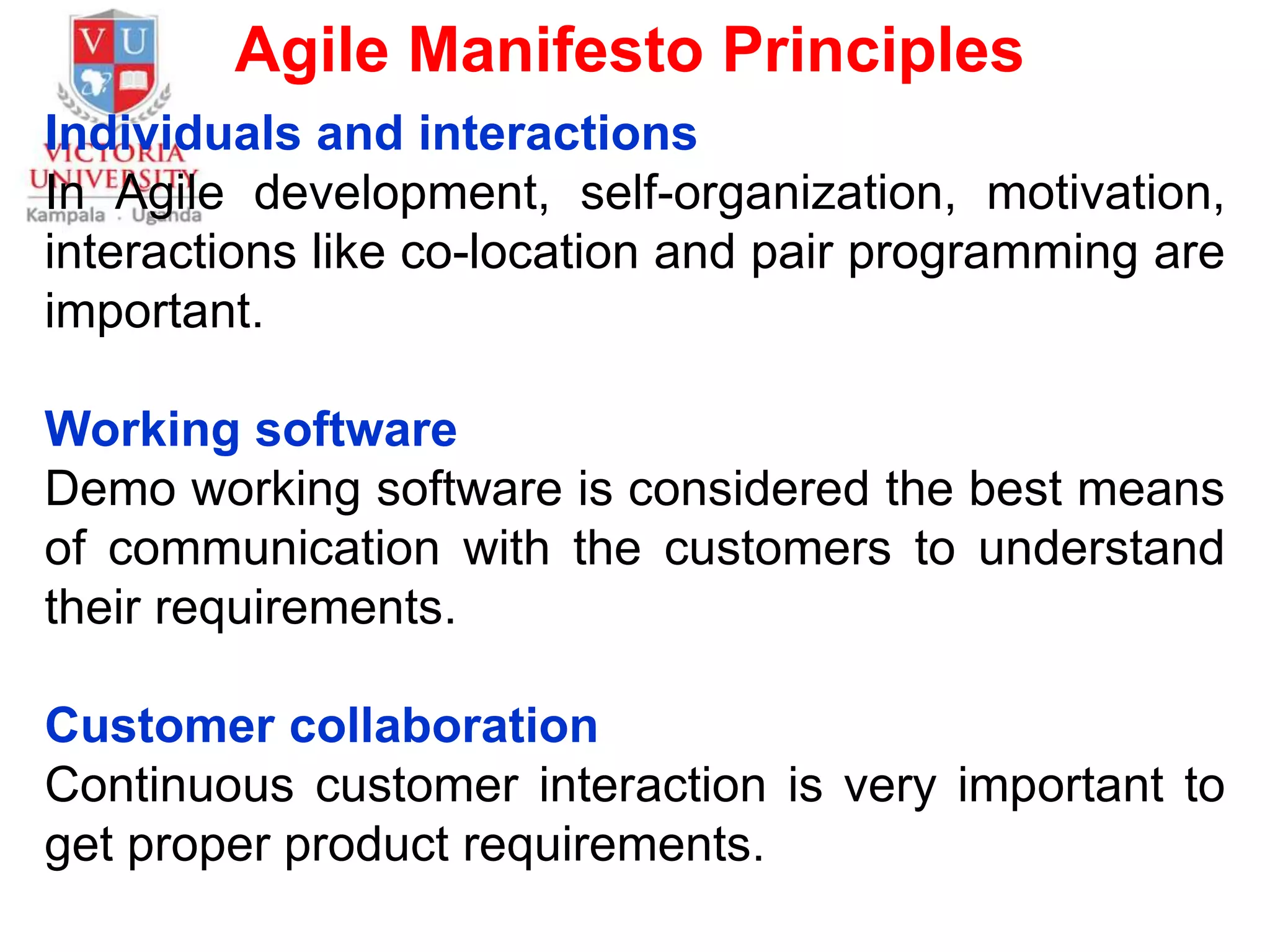 Agile Manifesto Principles
Individuals and interactions
In Agile development, self-organization, motivation,
interactions like co-location and pair programming are
important.
Working software
Demo working software is considered the best means
of communication with the customers to understand
their requirements.
Customer collaboration
Continuous customer interaction is very important to
get proper product requirements.
 
