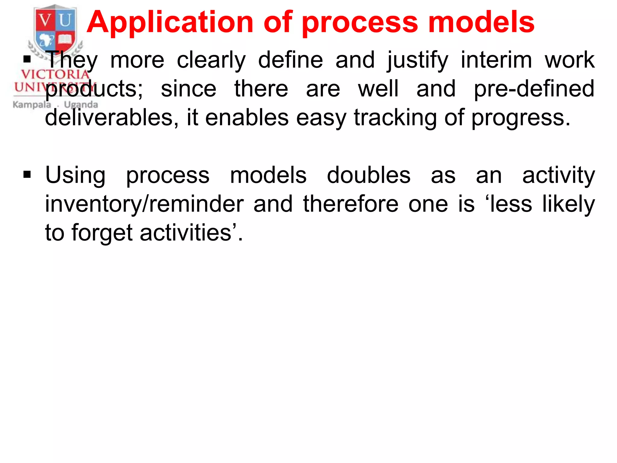 Application of process models
 They more clearly define and justify interim work
products; since there are well and pre-defined
deliverables, it enables easy tracking of progress.
 Using process models doubles as an activity
inventory/reminder and therefore one is ‘less likely
to forget activities’.
 