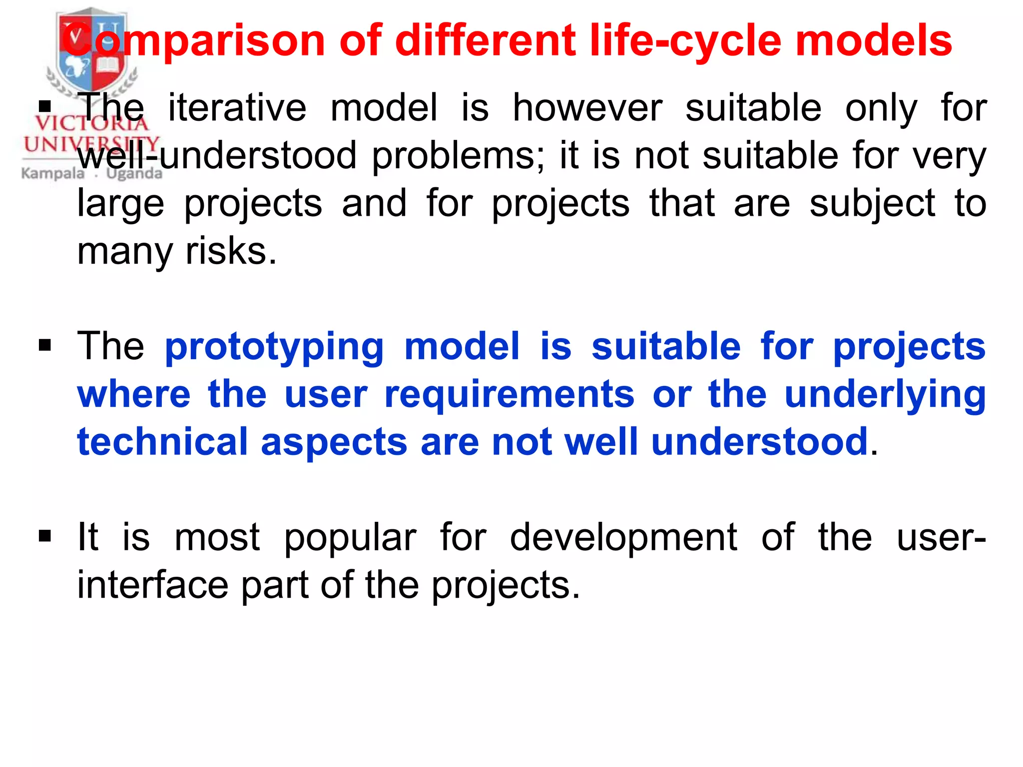 Comparison of different life-cycle models
 The iterative model is however suitable only for
well-understood problems; it is not suitable for very
large projects and for projects that are subject to
many risks.
 The prototyping model is suitable for projects
where the user requirements or the underlying
technical aspects are not well understood.
 It is most popular for development of the user-
interface part of the projects.
 