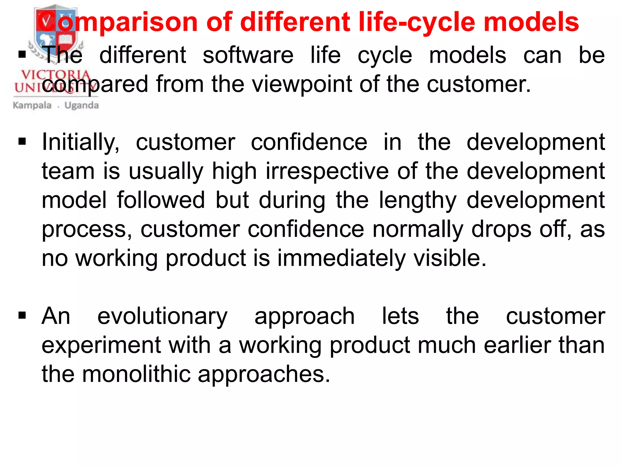 Comparison of different life-cycle models
 The different software life cycle models can be
compared from the viewpoint of the customer.
 Initially, customer confidence in the development
team is usually high irrespective of the development
model followed but during the lengthy development
process, customer confidence normally drops off, as
no working product is immediately visible.
 An evolutionary approach lets the customer
experiment with a working product much earlier than
the monolithic approaches.
 