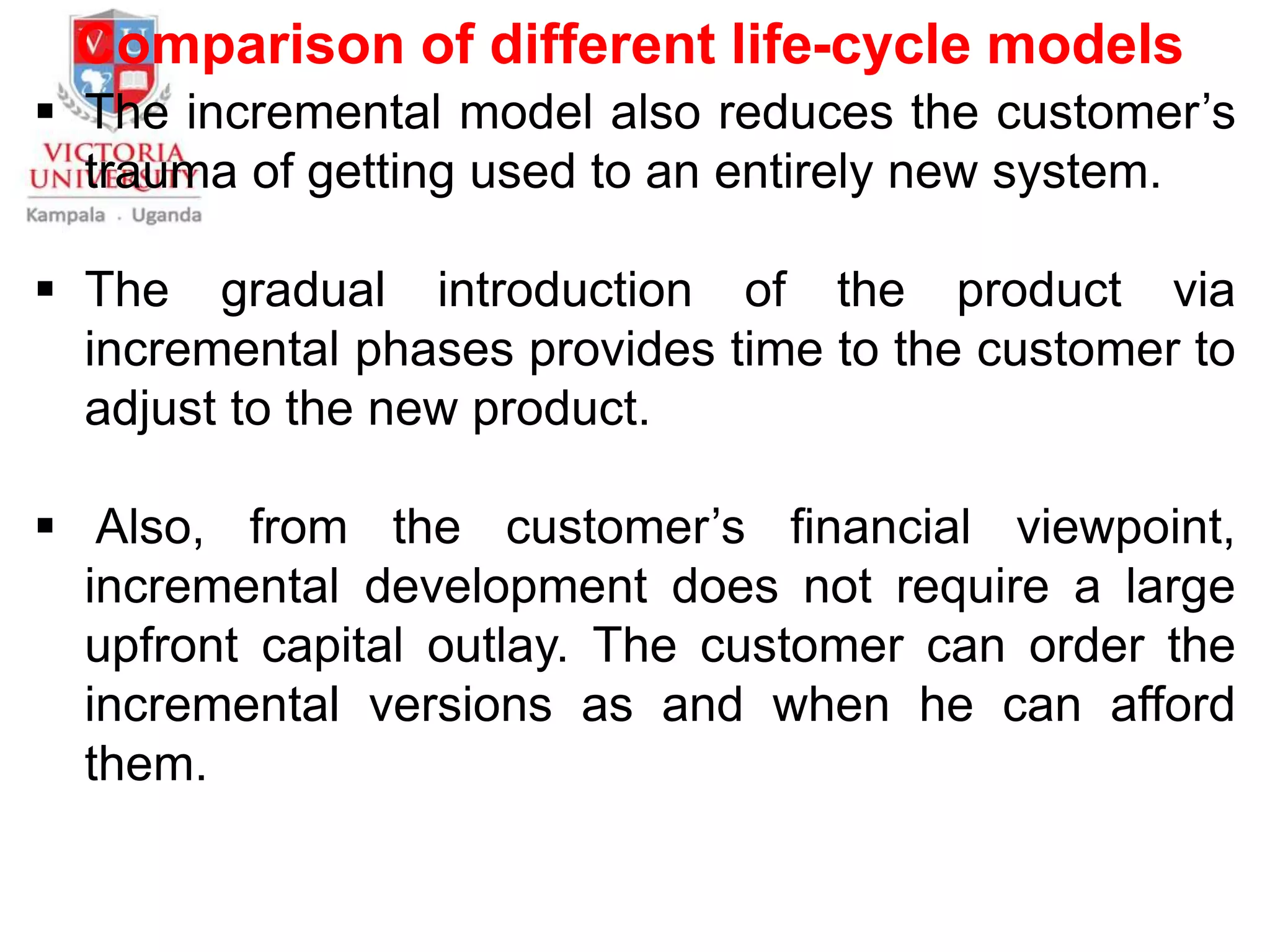 Comparison of different life-cycle models
 The incremental model also reduces the customer’s
trauma of getting used to an entirely new system.
 The gradual introduction of the product via
incremental phases provides time to the customer to
adjust to the new product.
 Also, from the customer’s financial viewpoint,
incremental development does not require a large
upfront capital outlay. The customer can order the
incremental versions as and when he can afford
them.
 