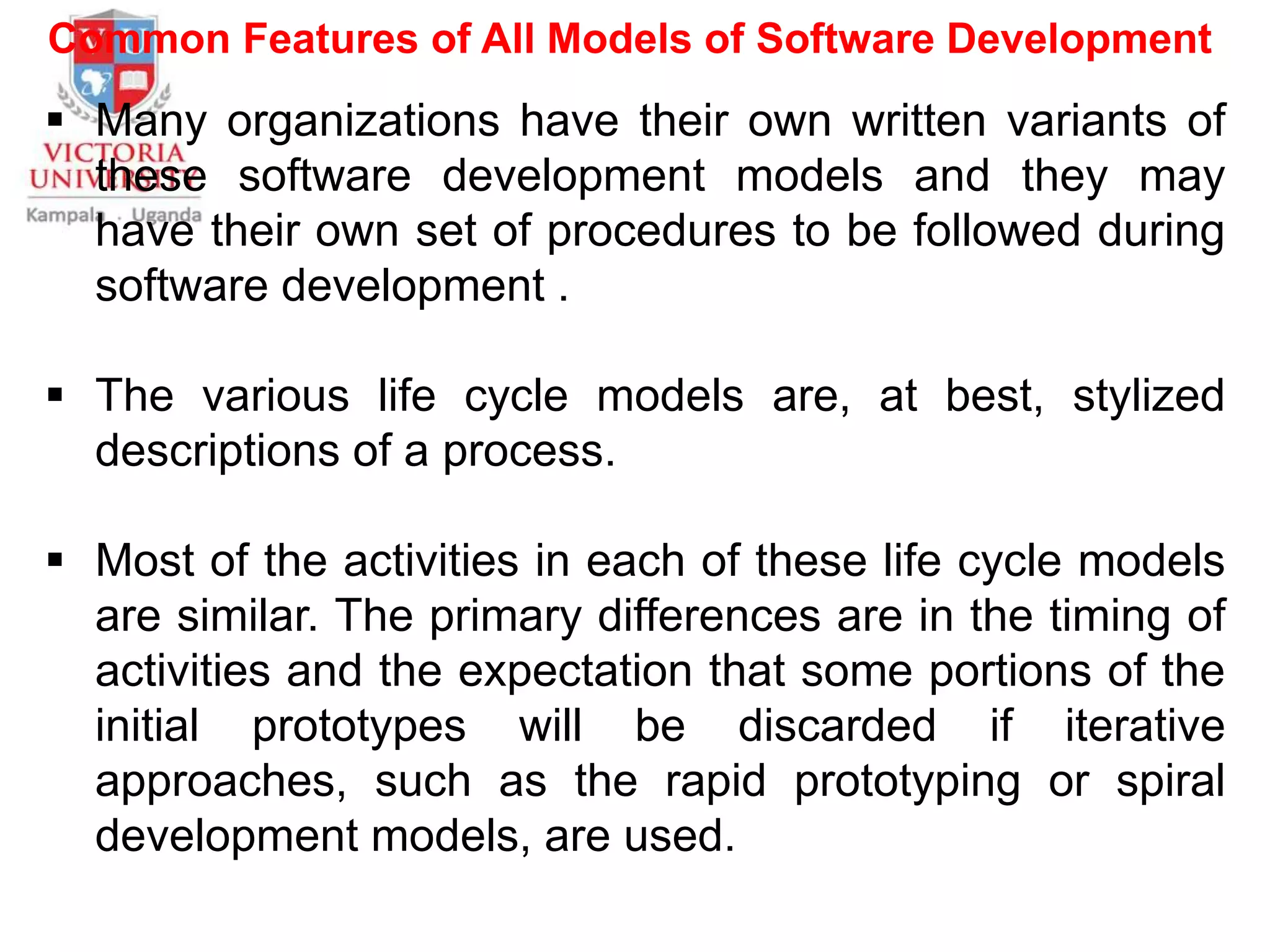 Common Features of All Models of Software Development
 Many organizations have their own written variants of
these software development models and they may
have their own set of procedures to be followed during
software development .
 The various life cycle models are, at best, stylized
descriptions of a process.
 Most of the activities in each of these life cycle models
are similar. The primary differences are in the timing of
activities and the expectation that some portions of the
initial prototypes will be discarded if iterative
approaches, such as the rapid prototyping or spiral
development models, are used.
 
