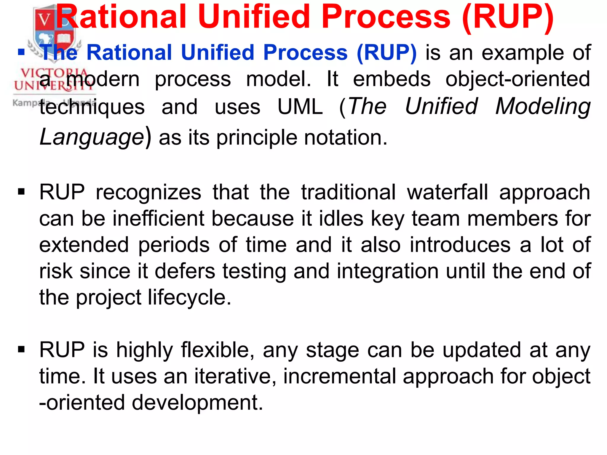 Rational Unified Process (RUP)
 The Rational Unified Process (RUP) is an example of
a modern process model. It embeds object-oriented
techniques and uses UML (The Unified Modeling
Language) as its principle notation.
 RUP recognizes that the traditional waterfall approach
can be inefficient because it idles key team members for
extended periods of time and it also introduces a lot of
risk since it defers testing and integration until the end of
the project lifecycle.
 RUP is highly flexible, any stage can be updated at any
time. It uses an iterative, incremental approach for object
-oriented development.
 