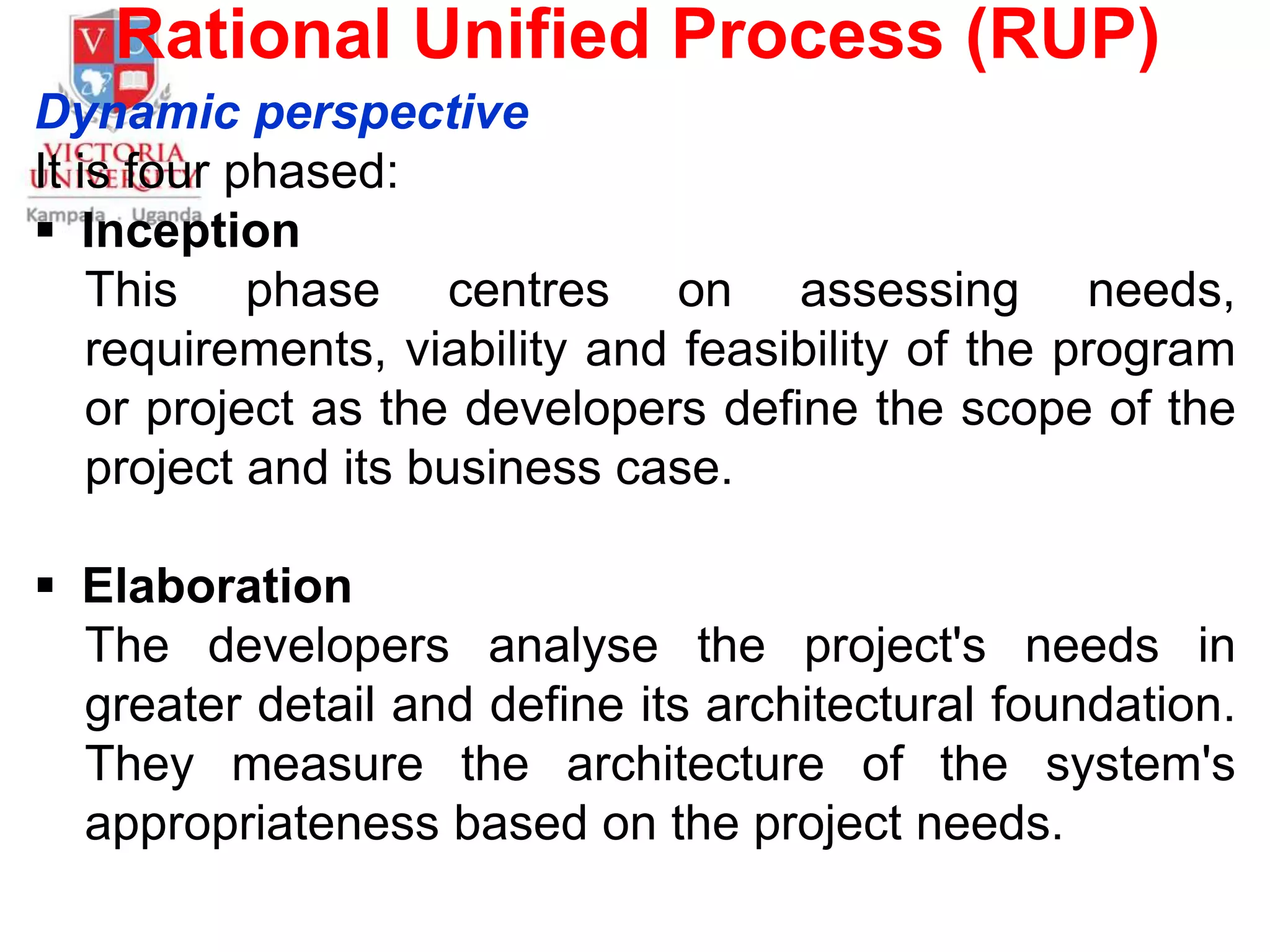 Rational Unified Process (RUP)
Dynamic perspective
It is four phased:
 Inception
This phase centres on assessing needs,
requirements, viability and feasibility of the program
or project as the developers define the scope of the
project and its business case.
 Elaboration
The developers analyse the project's needs in
greater detail and define its architectural foundation.
They measure the architecture of the system's
appropriateness based on the project needs.
 