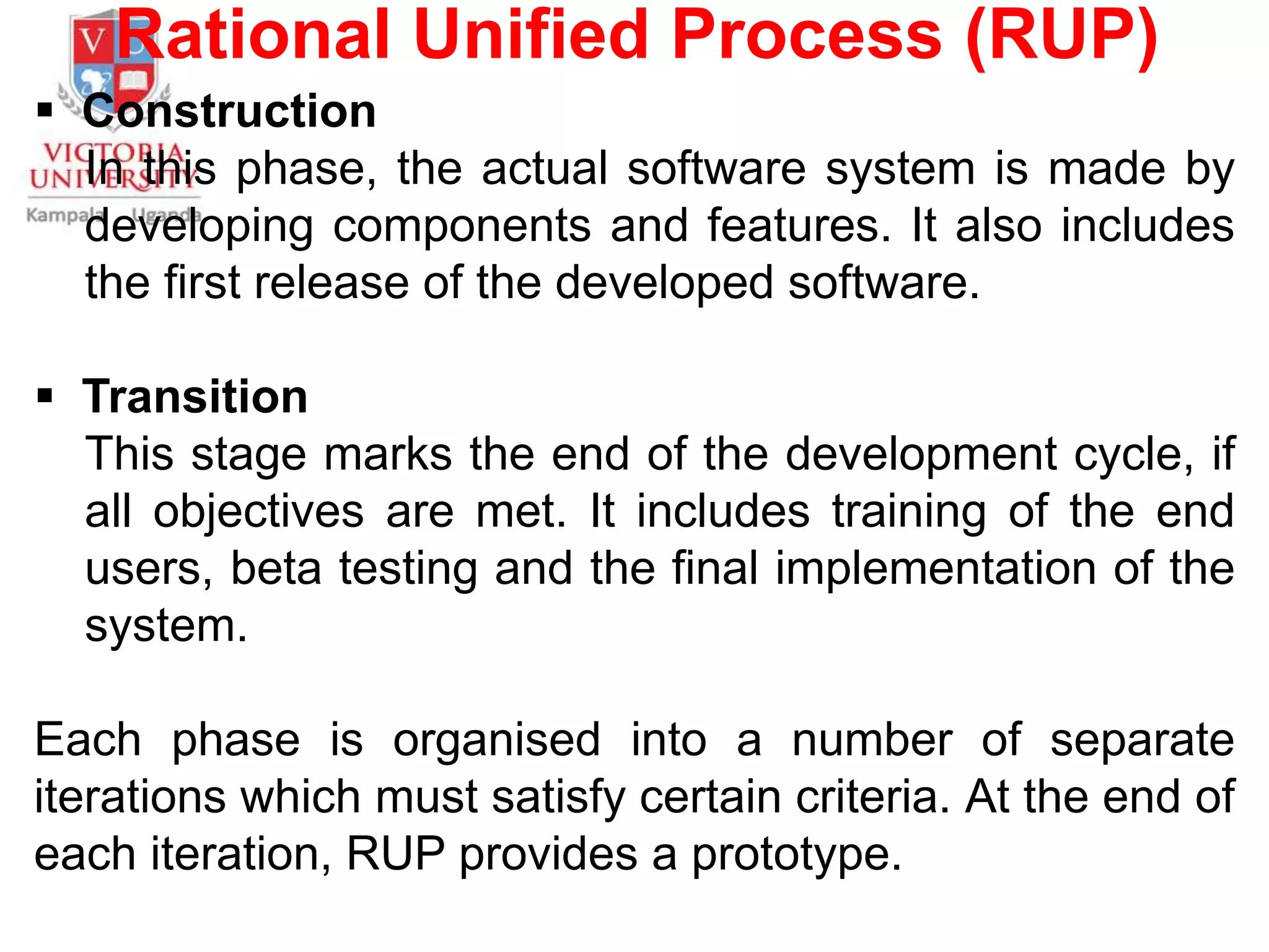Rational Unified Process (RUP)
 Construction
In this phase, the actual software system is made by
developing components and features. It also includes
the first release of the developed software.
 Transition
This stage marks the end of the development cycle, if
all objectives are met. It includes training of the end
users, beta testing and the final implementation of the
system.
Each phase is organised into a number of separate
iterations which must satisfy certain criteria. At the end of
each iteration, RUP provides a prototype.
 