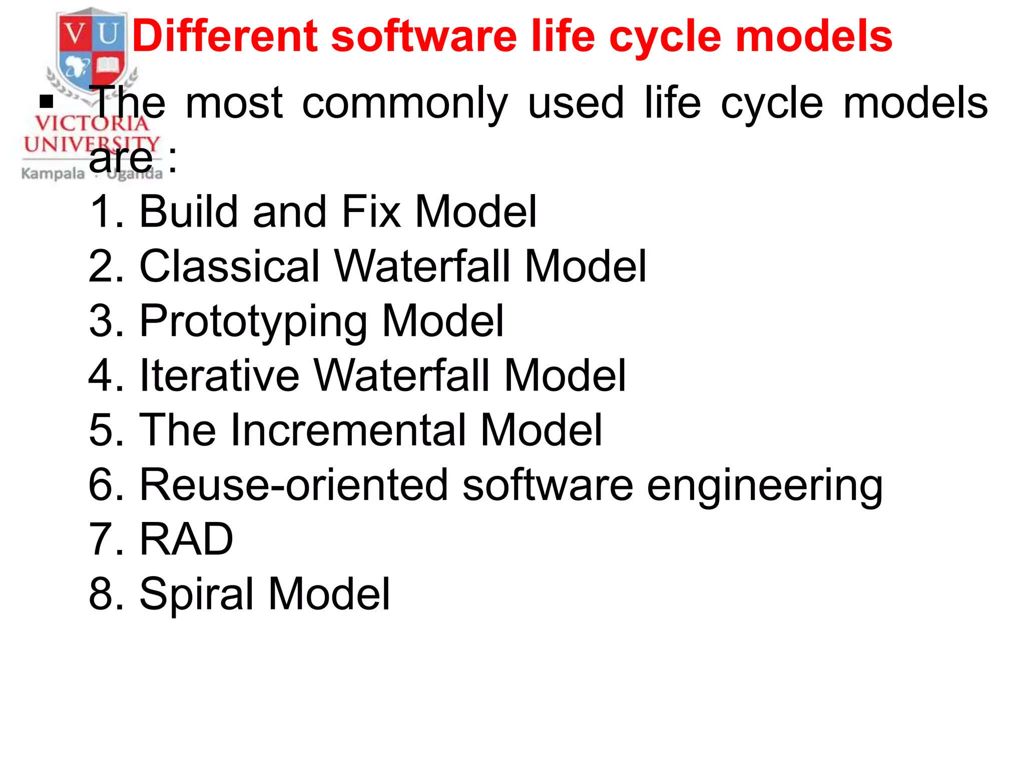 Different software life cycle models
 The most commonly used life cycle models
are :
1. Build and Fix Model
2. Classical Waterfall Model
3. Prototyping Model
4. Iterative Waterfall Model
5. The Incremental Model
6. Reuse-oriented software engineering
7. RAD
8. Spiral Model
 