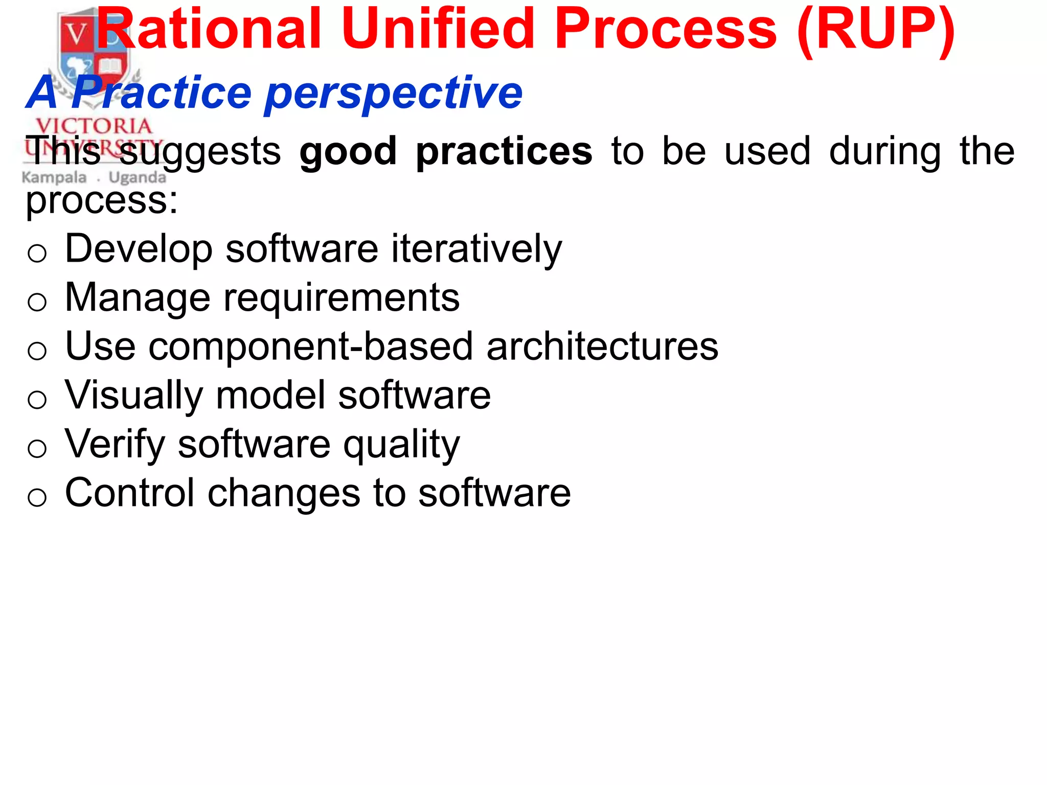 Rational Unified Process (RUP)
A Practice perspective
This suggests good practices to be used during the
process:
o Develop software iteratively
o Manage requirements
o Use component-based architectures
o Visually model software
o Verify software quality
o Control changes to software
 