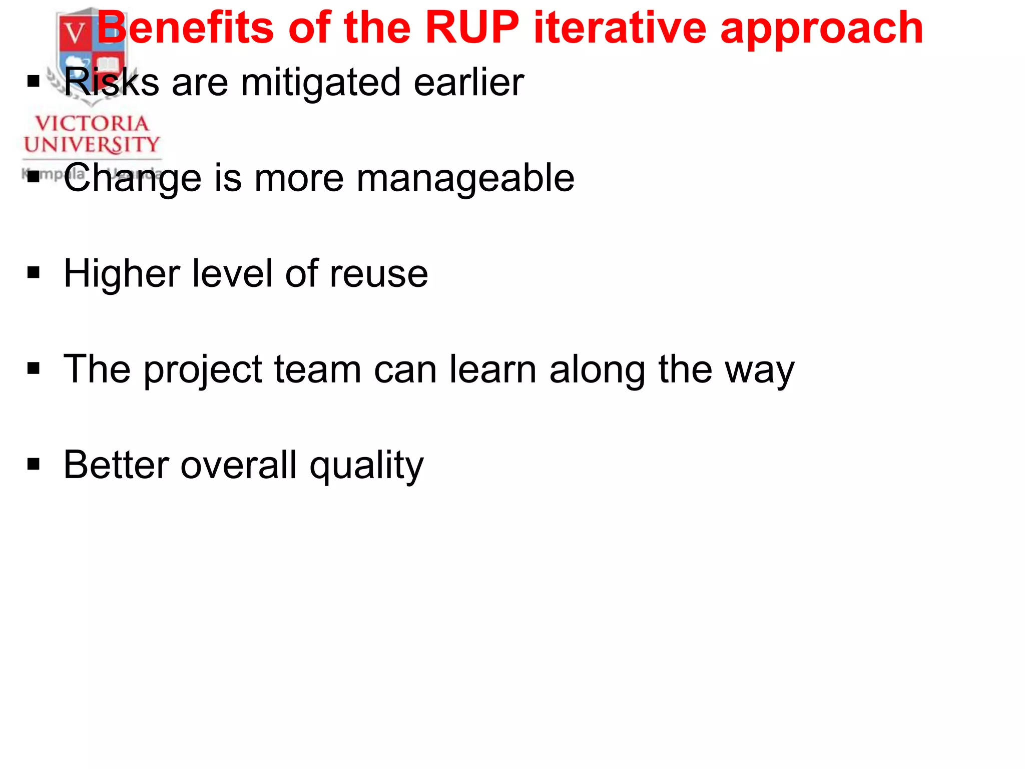 Benefits of the RUP iterative approach
 Risks are mitigated earlier
 Change is more manageable
 Higher level of reuse
 The project team can learn along the way
 Better overall quality
 