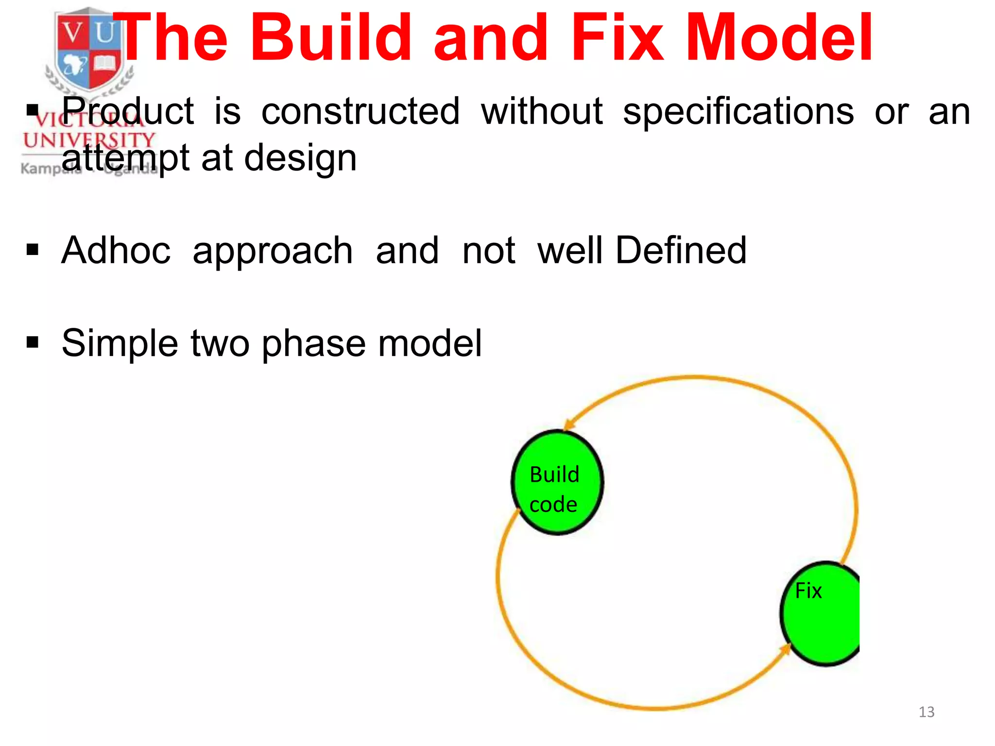 The Build and Fix Model
 Product is constructed without specifications or an
attempt at design
 Adhoc approach and not well Defined
 Simple two phase model
13
Build
code
Fix
 