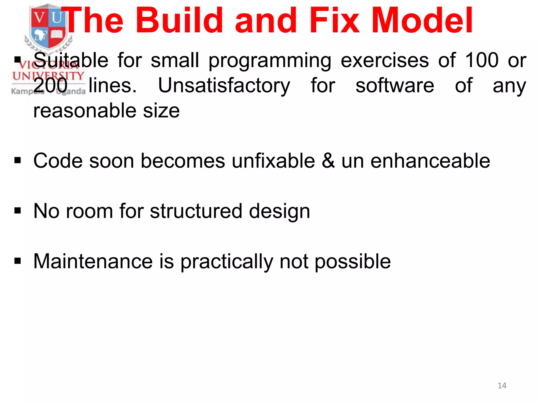 The Build and Fix Model
 Suitable for small programming exercises of 100 or
200 lines. Unsatisfactory for software of any
reasonable size
 Code soon becomes unfixable & un enhanceable
 No room for structured design
 Maintenance is practically not possible
14
 