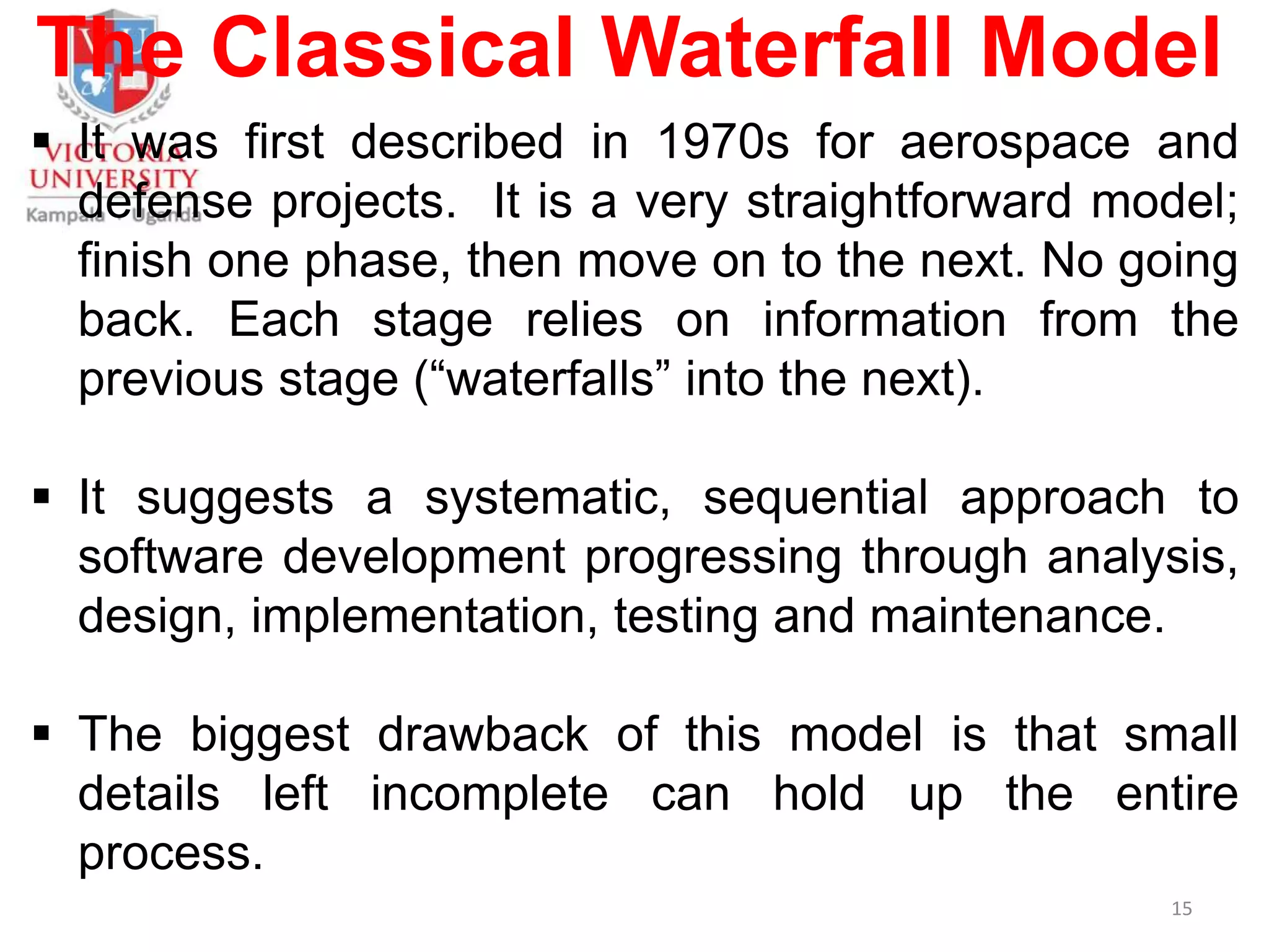The Classical Waterfall Model
 It was first described in 1970s for aerospace and
defense projects. It is a very straightforward model;
finish one phase, then move on to the next. No going
back. Each stage relies on information from the
previous stage (“waterfalls” into the next).
 It suggests a systematic, sequential approach to
software development progressing through analysis,
design, implementation, testing and maintenance.
 The biggest drawback of this model is that small
details left incomplete can hold up the entire
process.
15
 