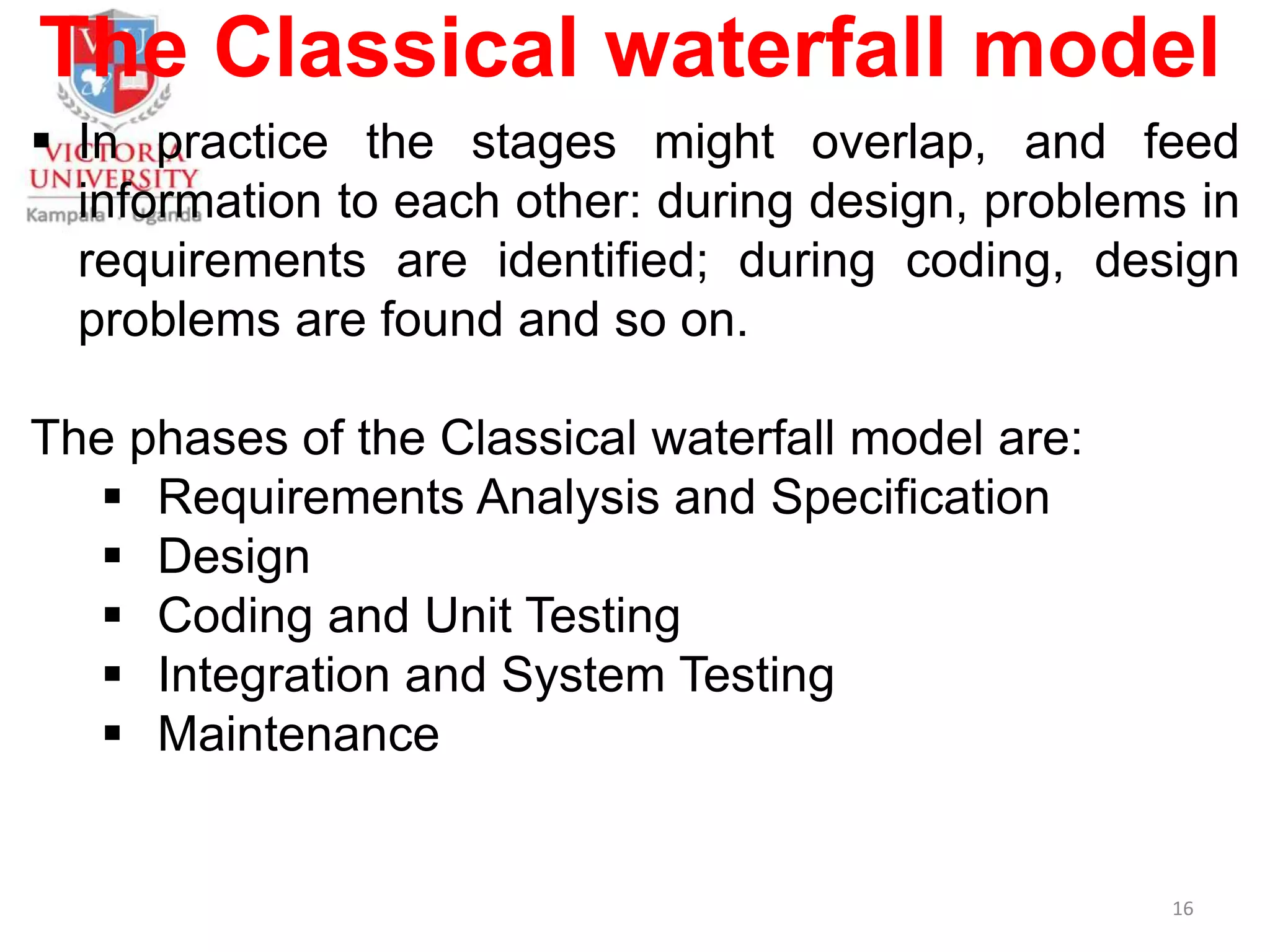 The Classical waterfall model
 In practice the stages might overlap, and feed
information to each other: during design, problems in
requirements are identified; during coding, design
problems are found and so on.
The phases of the Classical waterfall model are:
 Requirements Analysis and Specification
 Design
 Coding and Unit Testing
 Integration and System Testing
 Maintenance
16
 
