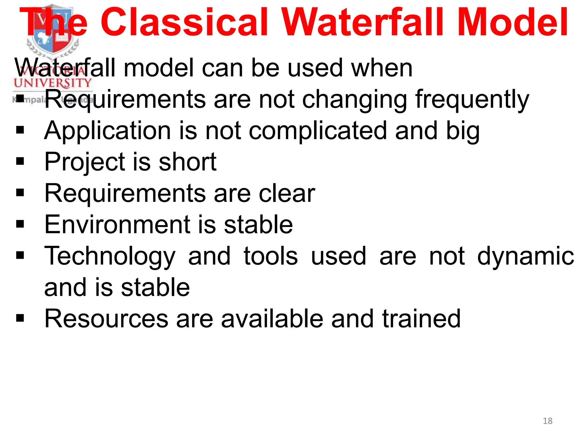 The Classical Waterfall Model
Waterfall model can be used when
 Requirements are not changing frequently
 Application is not complicated and big
 Project is short
 Requirements are clear
 Environment is stable
 Technology and tools used are not dynamic
and is stable
 Resources are available and trained
18
 