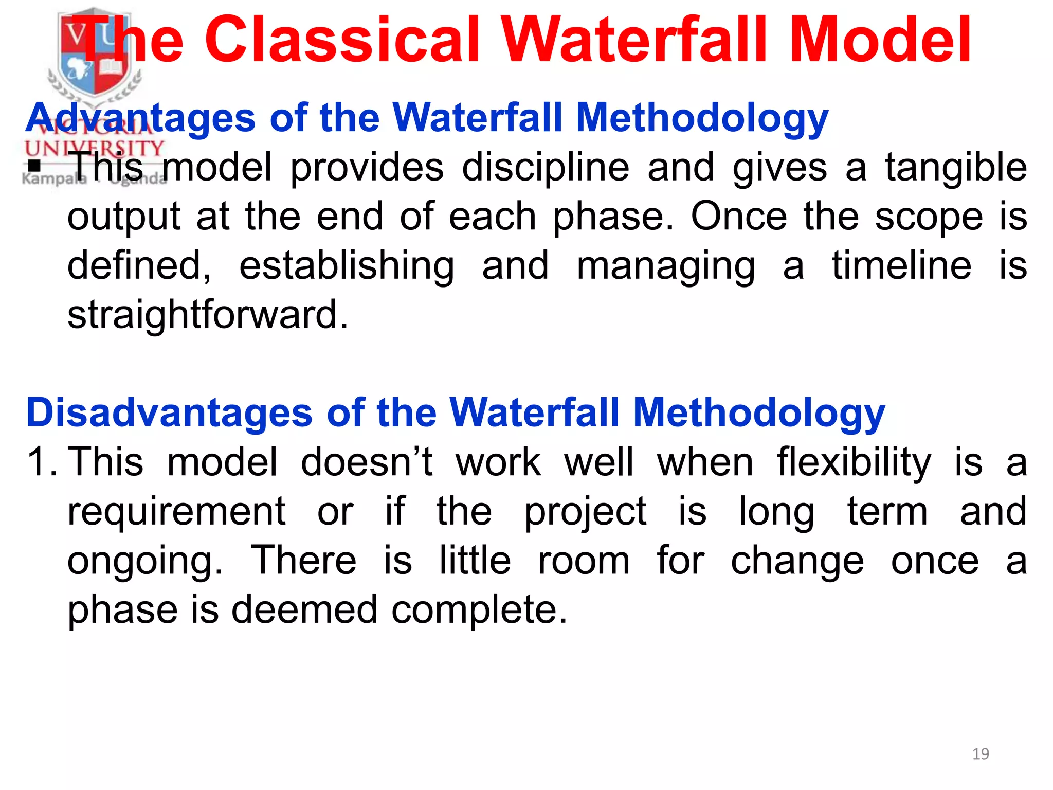 The Classical Waterfall Model
Advantages of the Waterfall Methodology
 This model provides discipline and gives a tangible
output at the end of each phase. Once the scope is
defined, establishing and managing a timeline is
straightforward.
Disadvantages of the Waterfall Methodology
1. This model doesn’t work well when flexibility is a
requirement or if the project is long term and
ongoing. There is little room for change once a
phase is deemed complete.
19
 