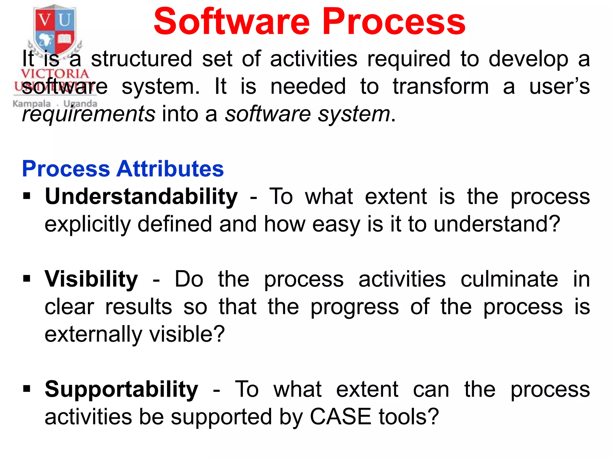 Software Process
It is a structured set of activities required to develop a
software system. It is needed to transform a user’s
requirements into a software system.
Process Attributes
 Understandability - To what extent is the process
explicitly defined and how easy is it to understand?
 Visibility - Do the process activities culminate in
clear results so that the progress of the process is
externally visible?
 Supportability - To what extent can the process
activities be supported by CASE tools?
 
