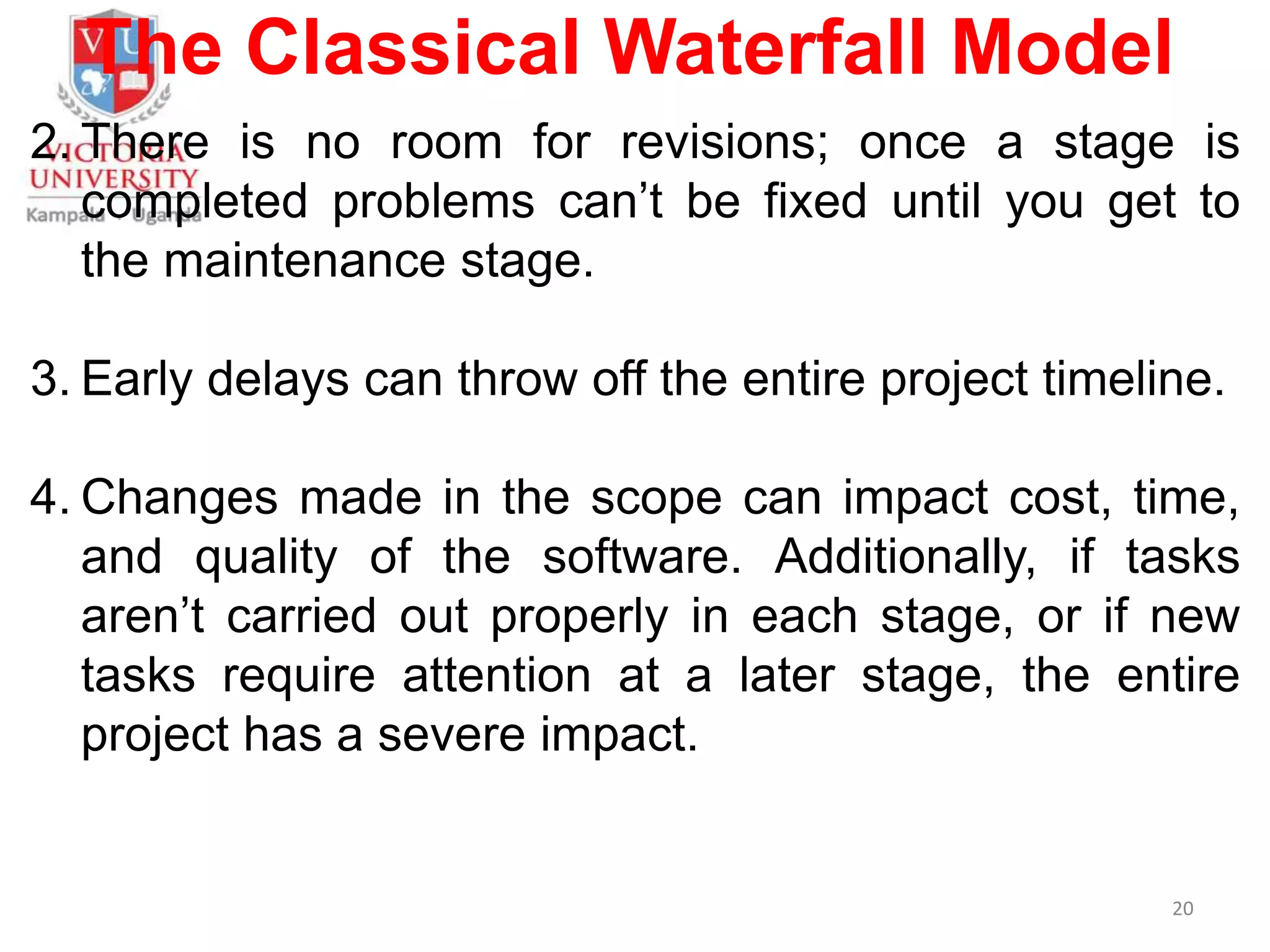 The Classical Waterfall Model
2. There is no room for revisions; once a stage is
completed problems can’t be fixed until you get to
the maintenance stage.
3. Early delays can throw off the entire project timeline.
4. Changes made in the scope can impact cost, time,
and quality of the software. Additionally, if tasks
aren’t carried out properly in each stage, or if new
tasks require attention at a later stage, the entire
project has a severe impact.
20
 