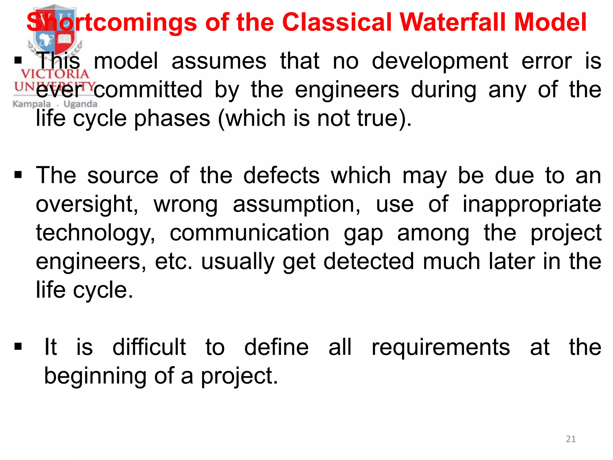 Shortcomings of the Classical Waterfall Model
 This model assumes that no development error is
ever committed by the engineers during any of the
life cycle phases (which is not true).
 The source of the defects which may be due to an
oversight, wrong assumption, use of inappropriate
technology, communication gap among the project
engineers, etc. usually get detected much later in the
life cycle.
 It is difficult to define all requirements at the
beginning of a project.
21
 