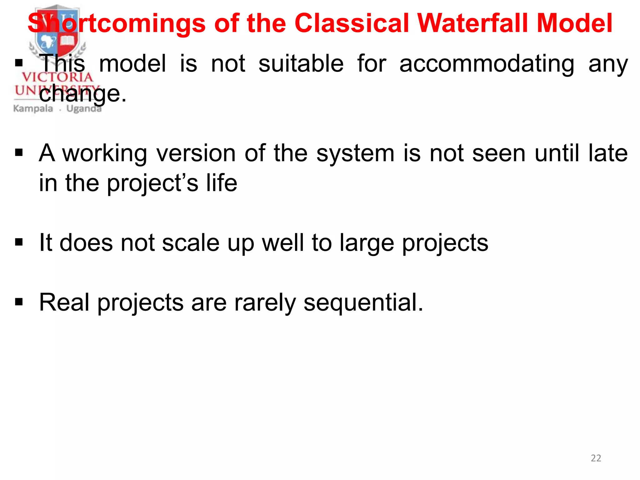 Shortcomings of the Classical Waterfall Model
 This model is not suitable for accommodating any
change.
 A working version of the system is not seen until late
in the project’s life
 It does not scale up well to large projects
 Real projects are rarely sequential.
22
 