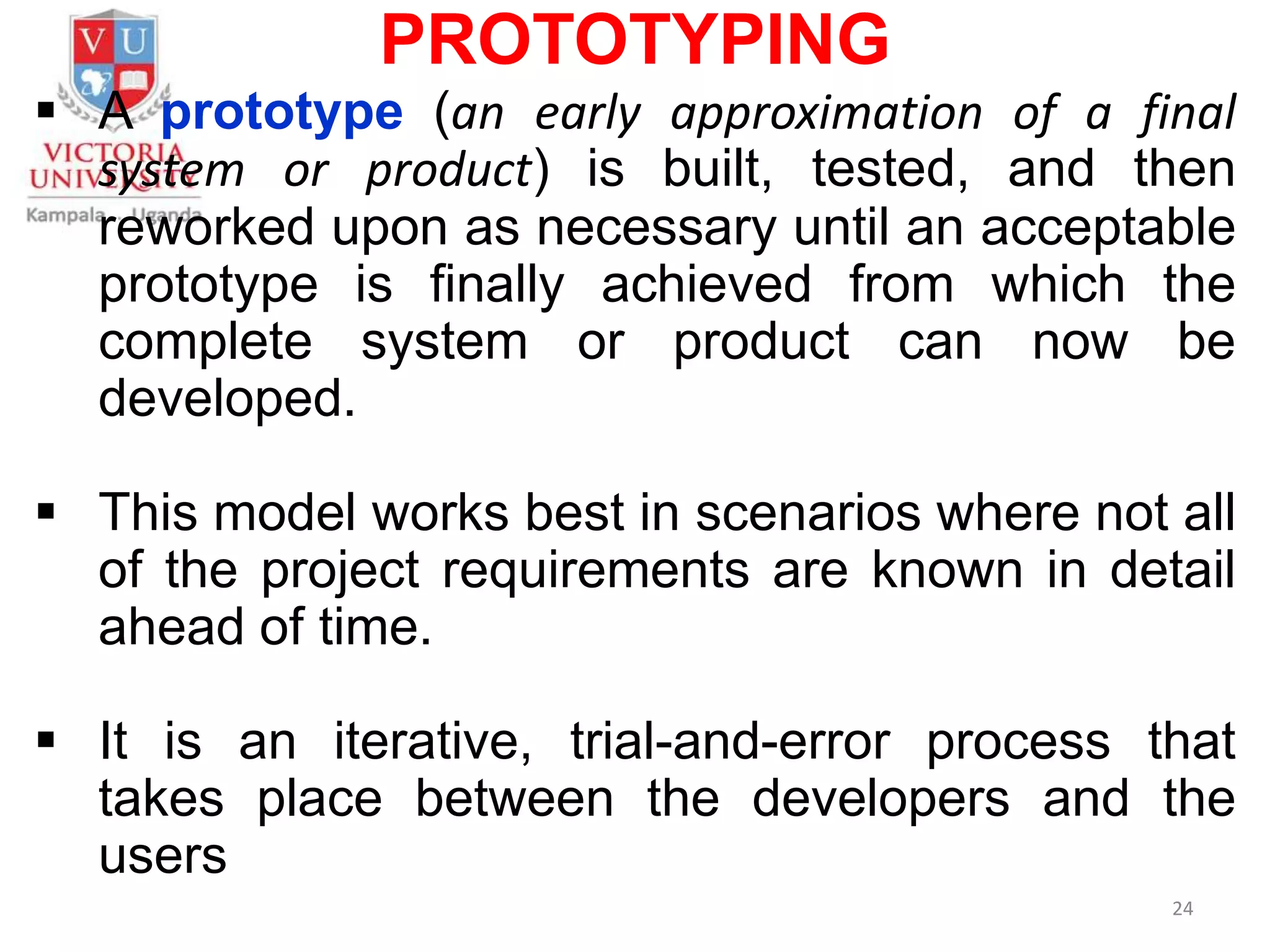 PROTOTYPING
 A prototype (an early approximation of a final
system or product) is built, tested, and then
reworked upon as necessary until an acceptable
prototype is finally achieved from which the
complete system or product can now be
developed.
 This model works best in scenarios where not all
of the project requirements are known in detail
ahead of time.
 It is an iterative, trial-and-error process that
takes place between the developers and the
users
24
 
