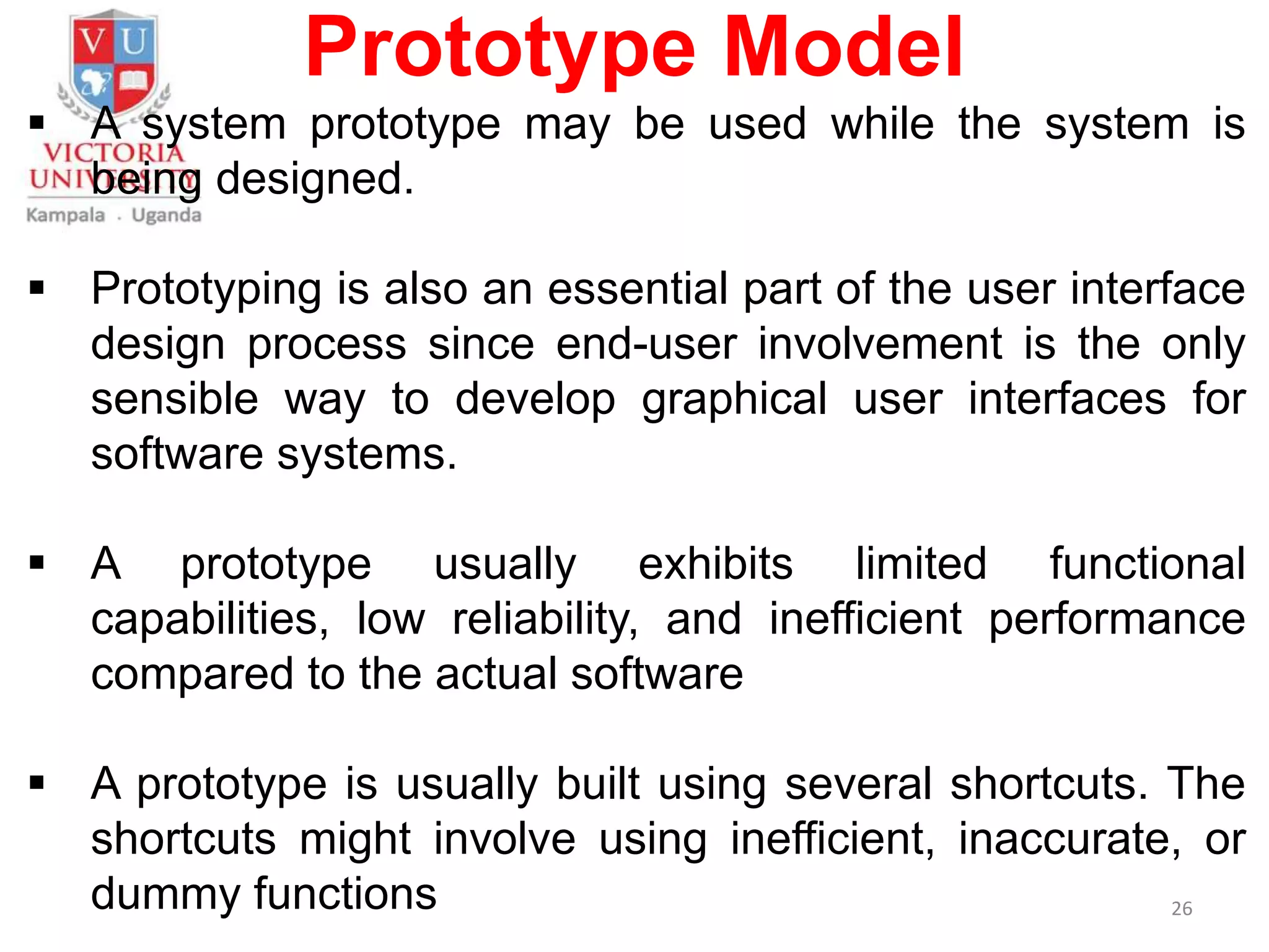 Prototype Model
 A system prototype may be used while the system is
being designed.
 Prototyping is also an essential part of the user interface
design process since end-user involvement is the only
sensible way to develop graphical user interfaces for
software systems.
 A prototype usually exhibits limited functional
capabilities, low reliability, and inefficient performance
compared to the actual software
 A prototype is usually built using several shortcuts. The
shortcuts might involve using inefficient, inaccurate, or
dummy functions 26
 