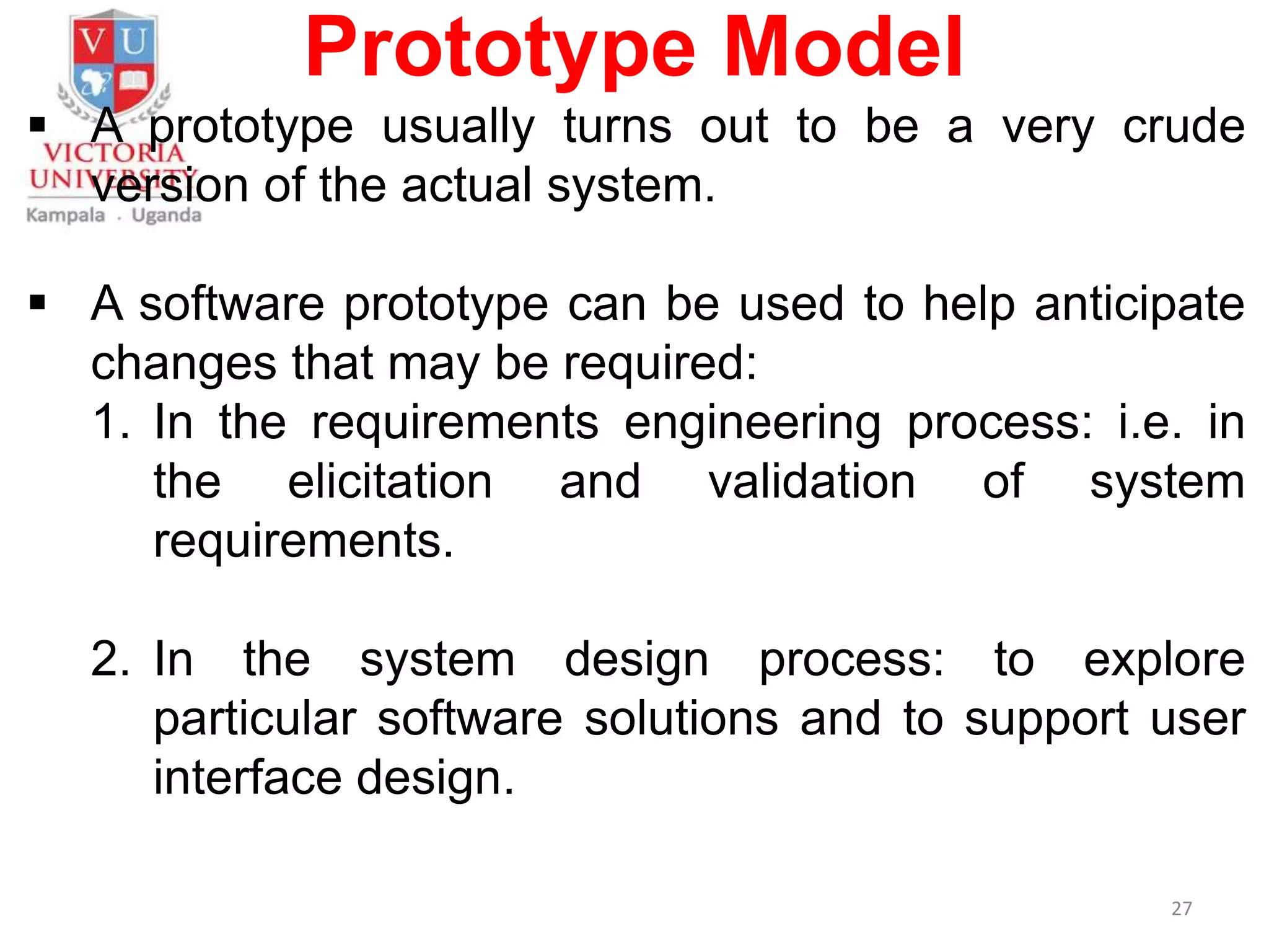 Prototype Model
 A prototype usually turns out to be a very crude
version of the actual system.
 A software prototype can be used to help anticipate
changes that may be required:
1. In the requirements engineering process: i.e. in
the elicitation and validation of system
requirements.
2. In the system design process: to explore
particular software solutions and to support user
interface design.
27
 
