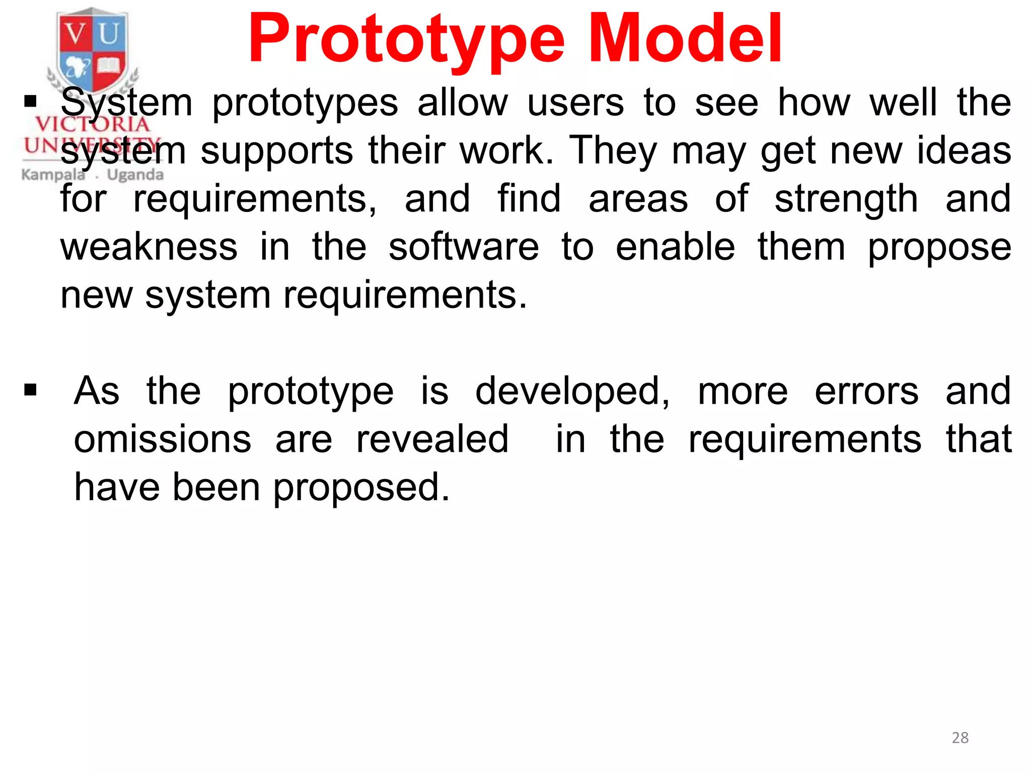 Prototype Model
 System prototypes allow users to see how well the
system supports their work. They may get new ideas
for requirements, and find areas of strength and
weakness in the software to enable them propose
new system requirements.
 As the prototype is developed, more errors and
omissions are revealed in the requirements that
have been proposed.
28
 