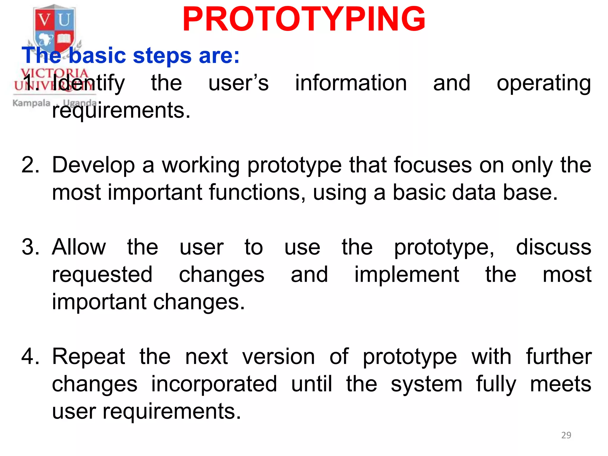 PROTOTYPING
The basic steps are:
1. Identify the user’s information and operating
requirements.
2. Develop a working prototype that focuses on only the
most important functions, using a basic data base.
3. Allow the user to use the prototype, discuss
requested changes and implement the most
important changes.
4. Repeat the next version of prototype with further
changes incorporated until the system fully meets
user requirements.
29
 