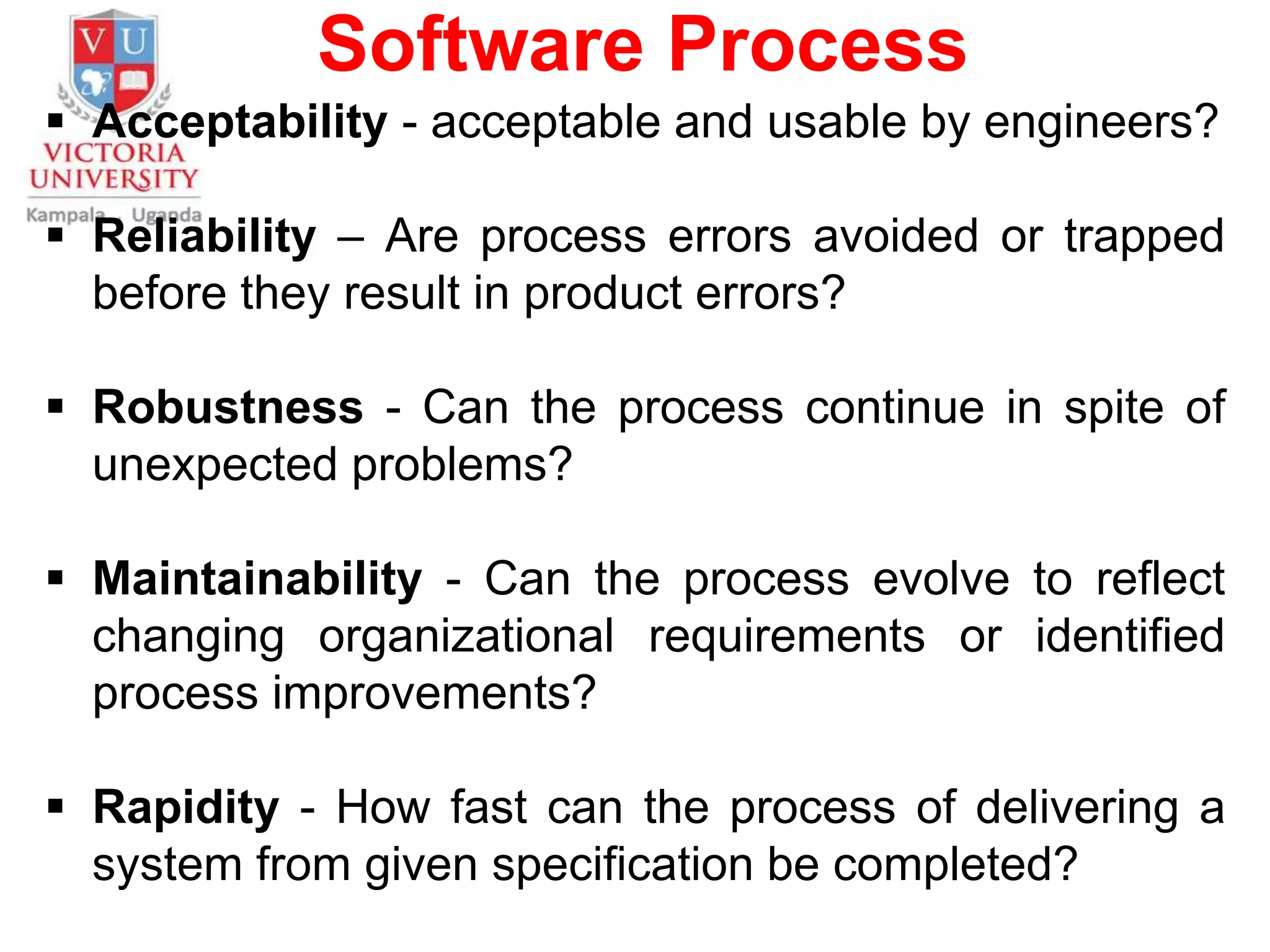 Software Process
 Acceptability - acceptable and usable by engineers?
 Reliability – Are process errors avoided or trapped
before they result in product errors?
 Robustness - Can the process continue in spite of
unexpected problems?
 Maintainability - Can the process evolve to reflect
changing organizational requirements or identified
process improvements?
 Rapidity - How fast can the process of delivering a
system from given specification be completed?
 