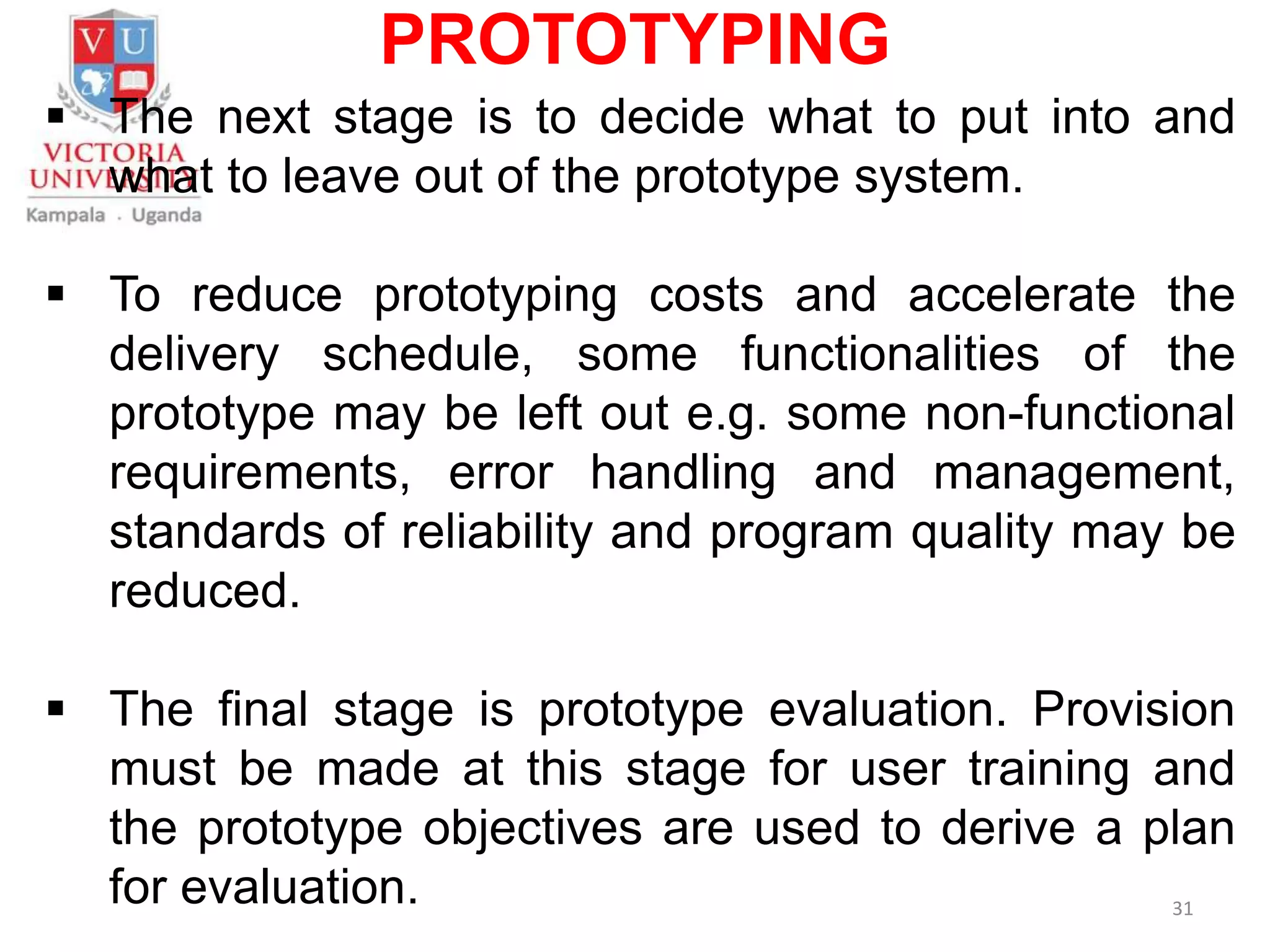 PROTOTYPING
 The next stage is to decide what to put into and
what to leave out of the prototype system.
 To reduce prototyping costs and accelerate the
delivery schedule, some functionalities of the
prototype may be left out e.g. some non-functional
requirements, error handling and management,
standards of reliability and program quality may be
reduced.
 The final stage is prototype evaluation. Provision
must be made at this stage for user training and
the prototype objectives are used to derive a plan
for evaluation. 31
 