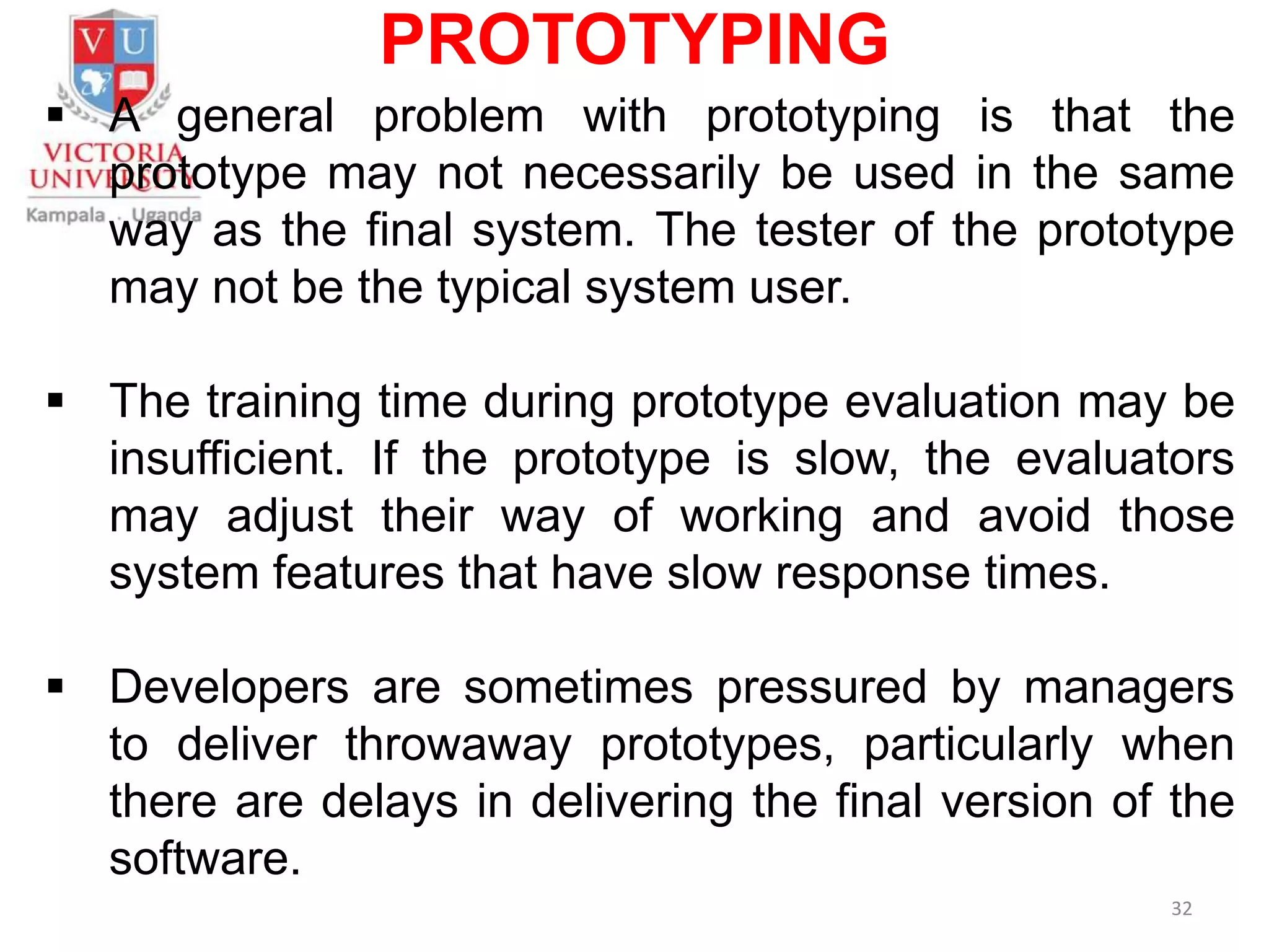 PROTOTYPING
 A general problem with prototyping is that the
prototype may not necessarily be used in the same
way as the final system. The tester of the prototype
may not be the typical system user.
 The training time during prototype evaluation may be
insufficient. If the prototype is slow, the evaluators
may adjust their way of working and avoid those
system features that have slow response times.
 Developers are sometimes pressured by managers
to deliver throwaway prototypes, particularly when
there are delays in delivering the final version of the
software.
32
 