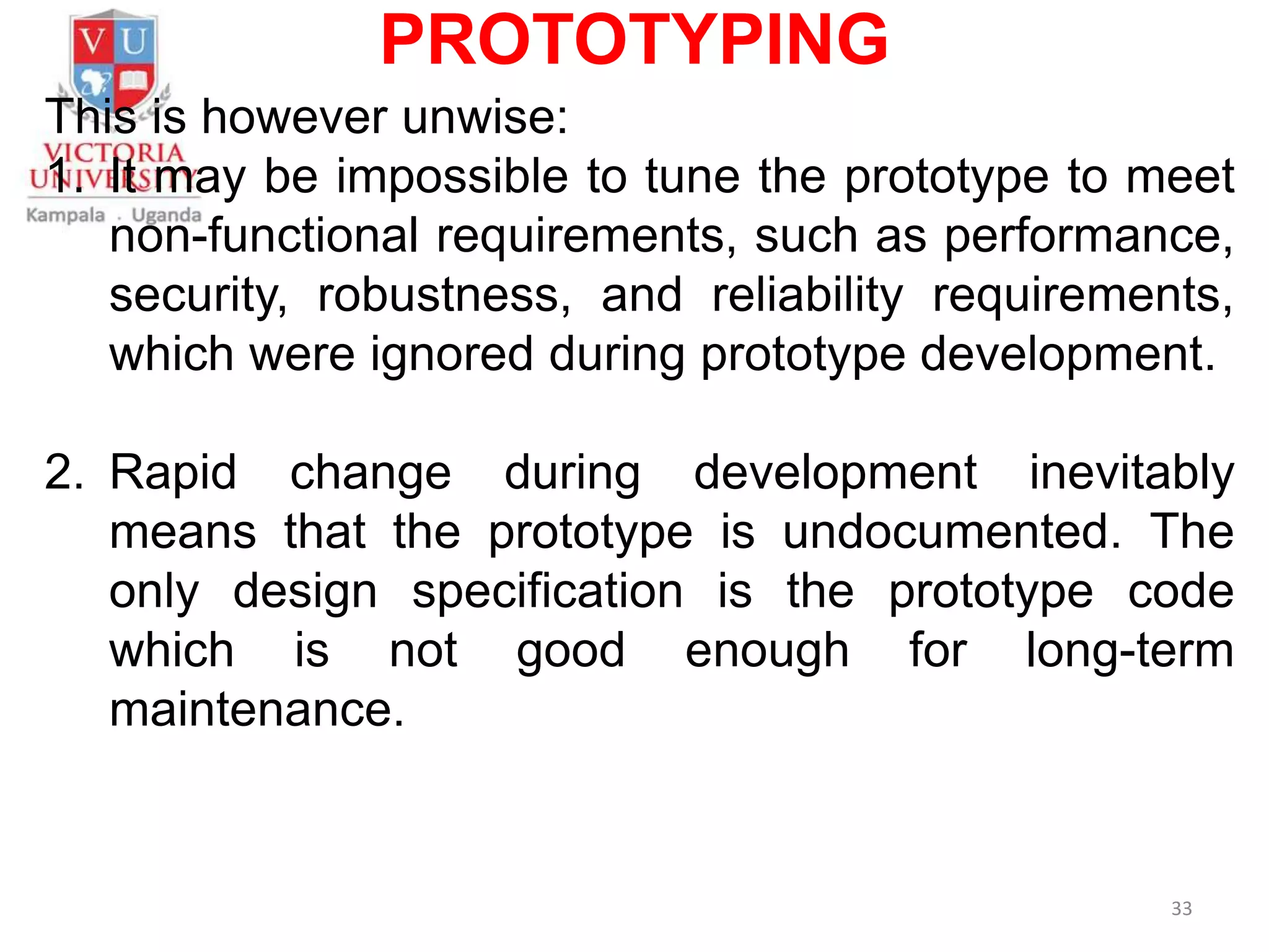 PROTOTYPING
This is however unwise:
1. It may be impossible to tune the prototype to meet
non-functional requirements, such as performance,
security, robustness, and reliability requirements,
which were ignored during prototype development.
2. Rapid change during development inevitably
means that the prototype is undocumented. The
only design specification is the prototype code
which is not good enough for long-term
maintenance.
33
 