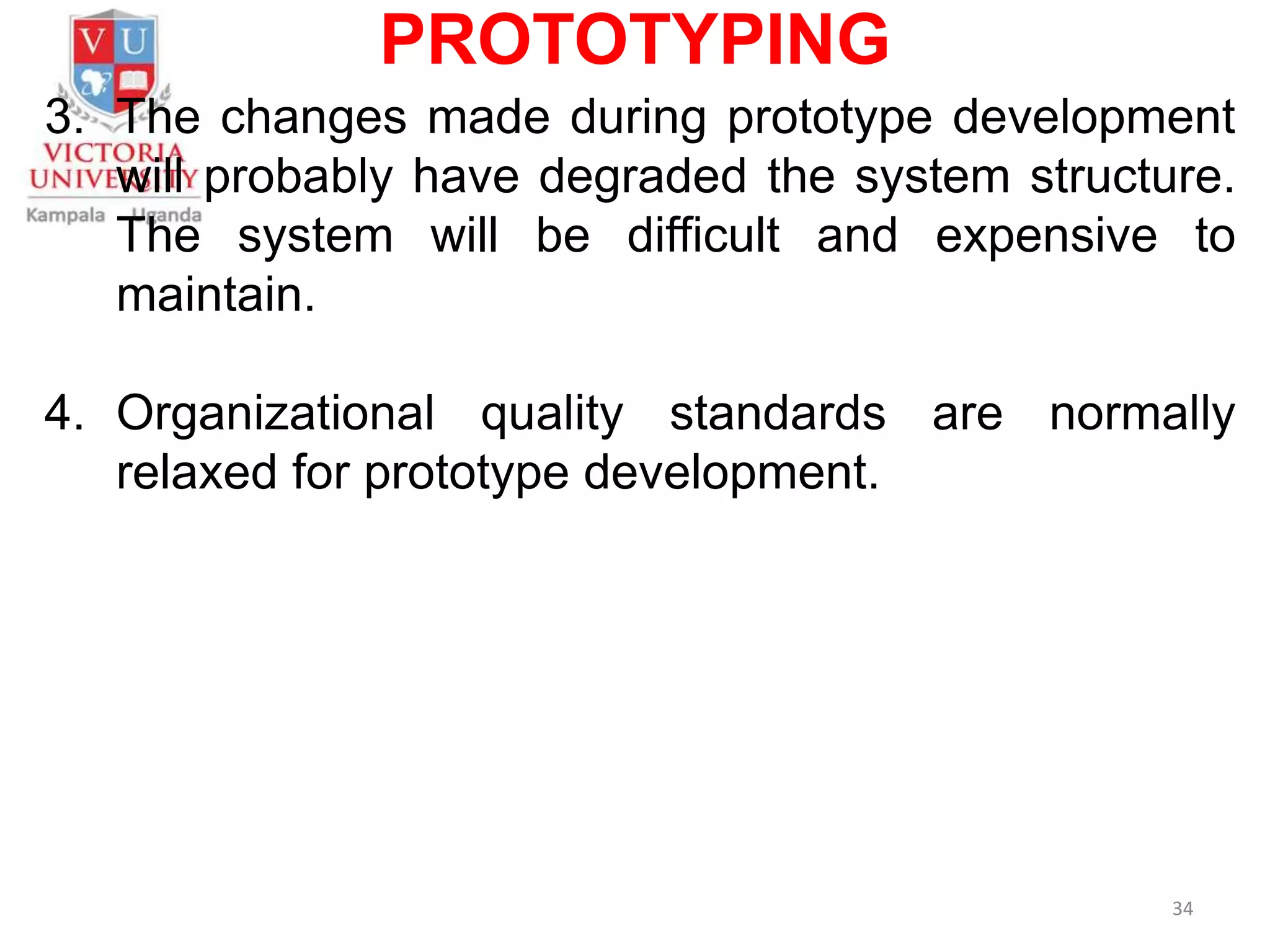 PROTOTYPING
3. The changes made during prototype development
will probably have degraded the system structure.
The system will be difficult and expensive to
maintain.
4. Organizational quality standards are normally
relaxed for prototype development.
34
 