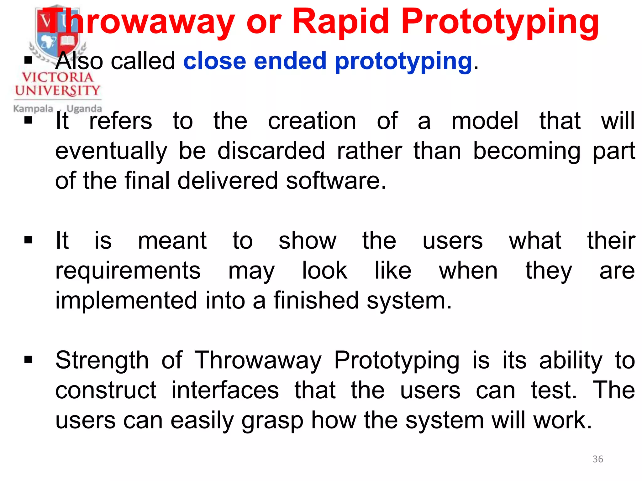 Throwaway or Rapid Prototyping
 Also called close ended prototyping.
 It refers to the creation of a model that will
eventually be discarded rather than becoming part
of the final delivered software.
 It is meant to show the users what their
requirements may look like when they are
implemented into a finished system.
 Strength of Throwaway Prototyping is its ability to
construct interfaces that the users can test. The
users can easily grasp how the system will work.
36
 