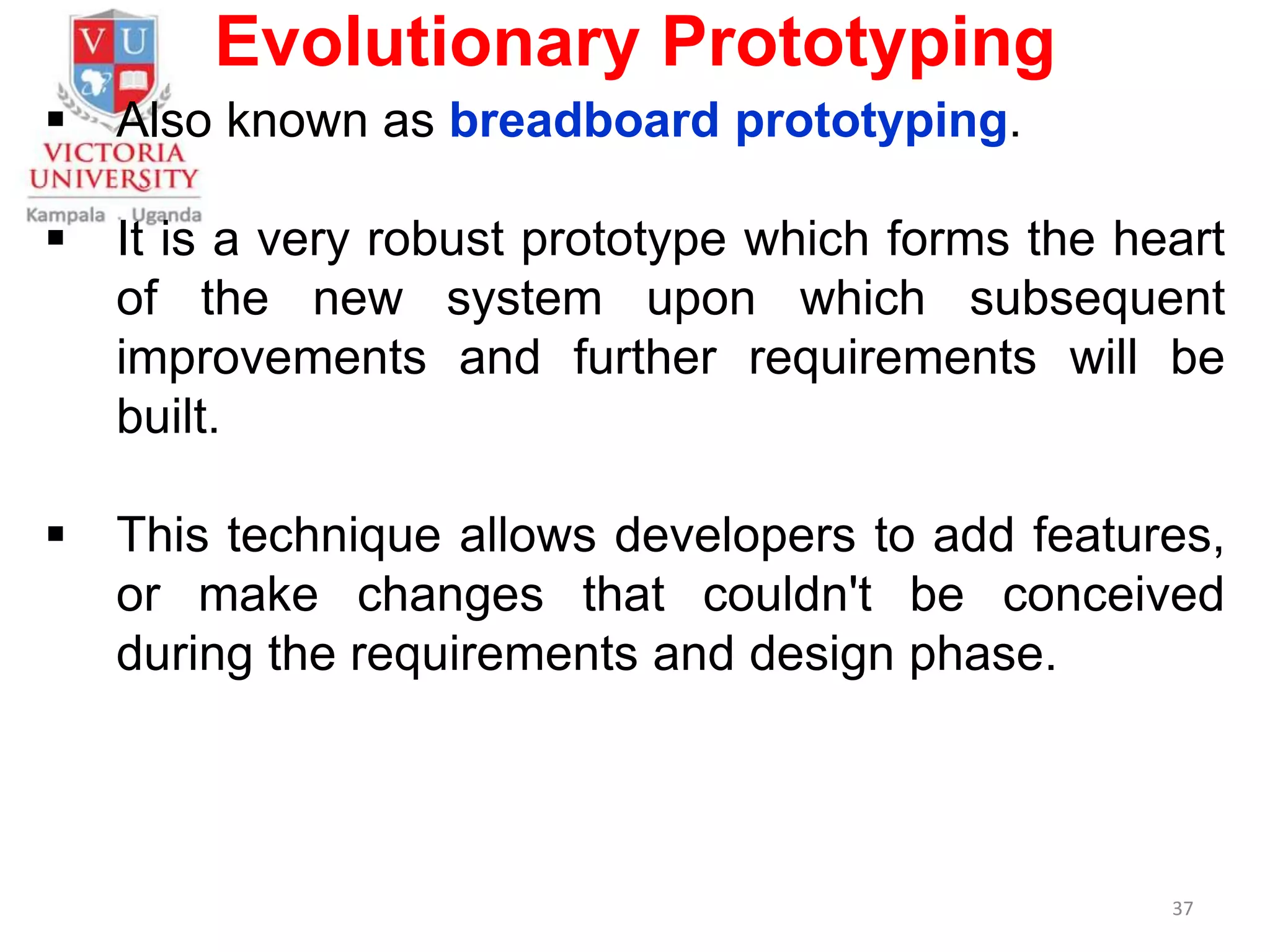 Evolutionary Prototyping
 Also known as breadboard prototyping.
 It is a very robust prototype which forms the heart
of the new system upon which subsequent
improvements and further requirements will be
built.
 This technique allows developers to add features,
or make changes that couldn't be conceived
during the requirements and design phase.
37
 