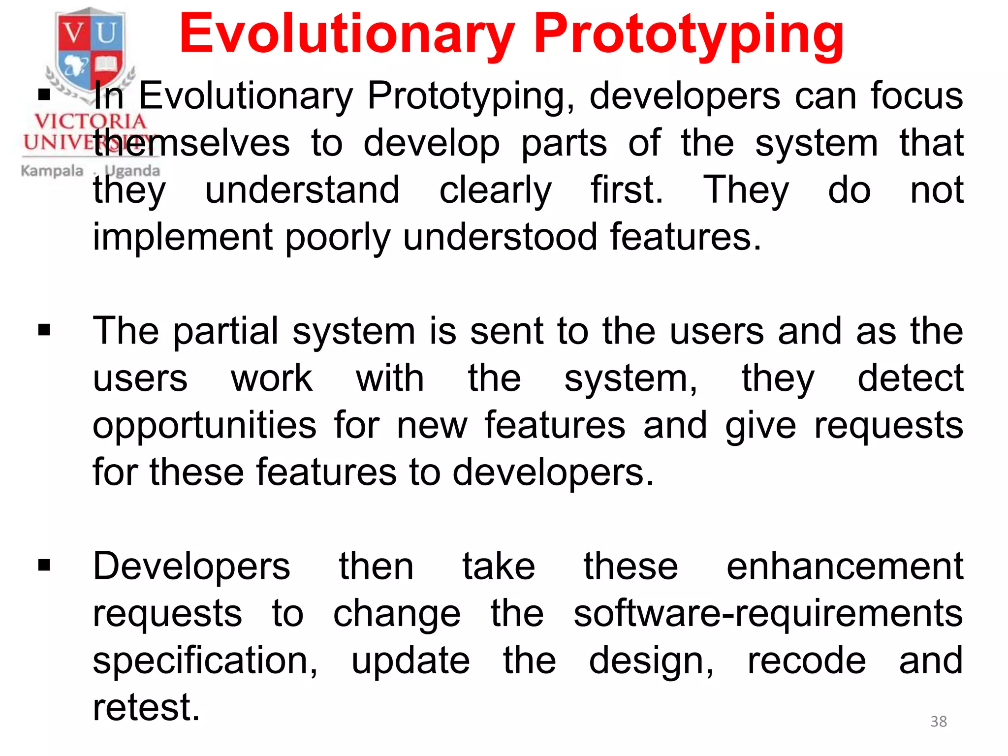 Evolutionary Prototyping
 In Evolutionary Prototyping, developers can focus
themselves to develop parts of the system that
they understand clearly first. They do not
implement poorly understood features.
 The partial system is sent to the users and as the
users work with the system, they detect
opportunities for new features and give requests
for these features to developers.
 Developers then take these enhancement
requests to change the software-requirements
specification, update the design, recode and
retest. 38
 