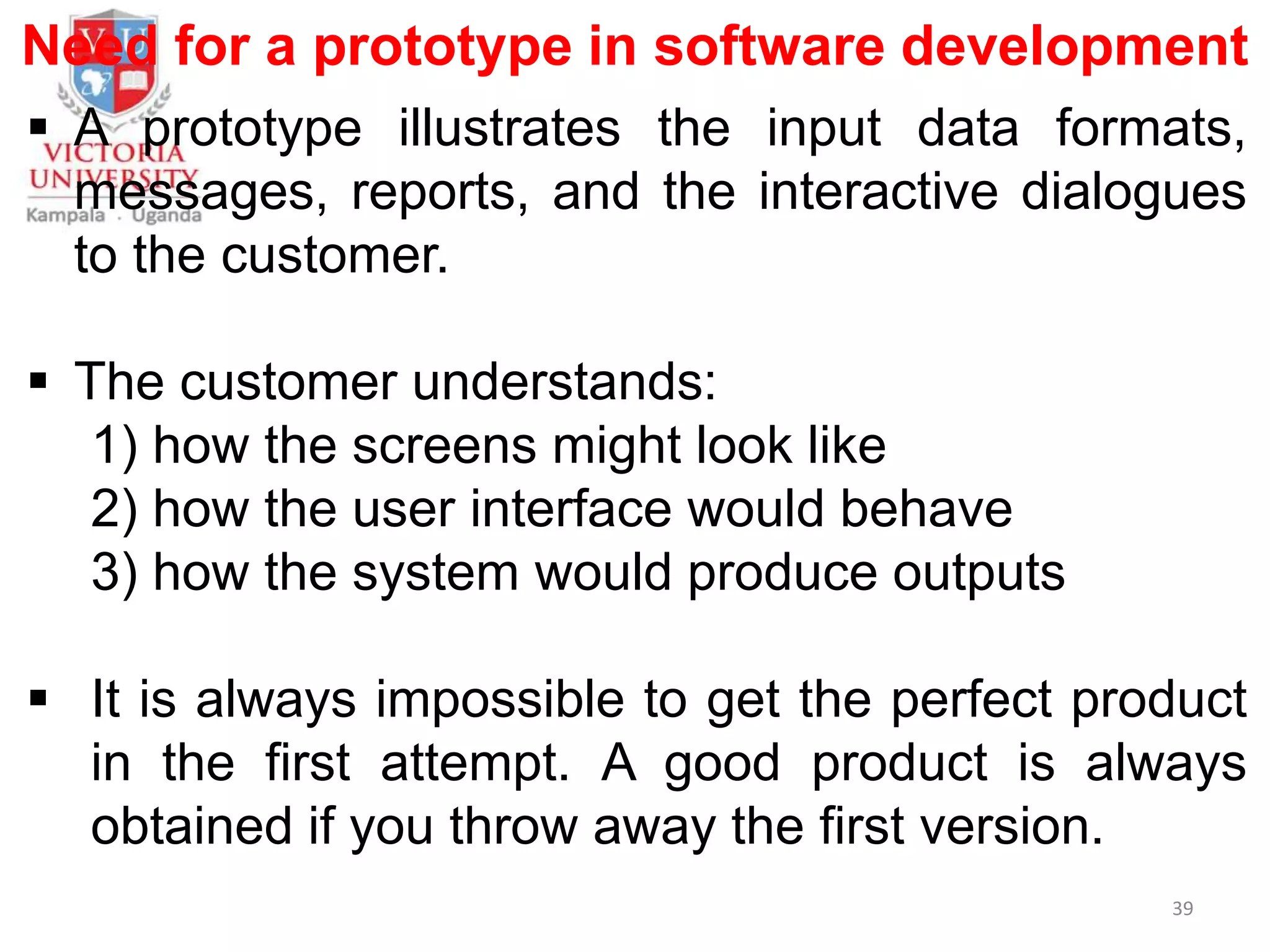 Need for a prototype in software development
 A prototype illustrates the input data formats,
messages, reports, and the interactive dialogues
to the customer.
 The customer understands:
1) how the screens might look like
2) how the user interface would behave
3) how the system would produce outputs
 It is always impossible to get the perfect product
in the first attempt. A good product is always
obtained if you throw away the first version.
39
 