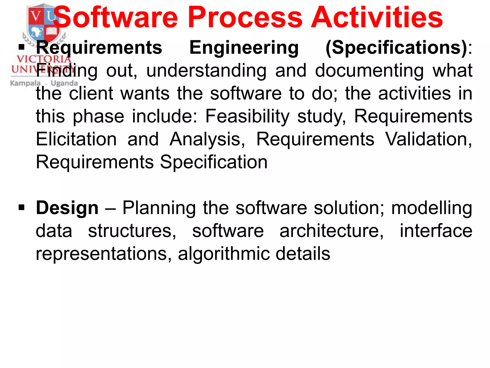 Software Process Activities
 Requirements Engineering (Specifications):
Finding out, understanding and documenting what
the client wants the software to do; the activities in
this phase include: Feasibility study, Requirements
Elicitation and Analysis, Requirements Validation,
Requirements Specification
 Design – Planning the software solution; modelling
data structures, software architecture, interface
representations, algorithmic details
 