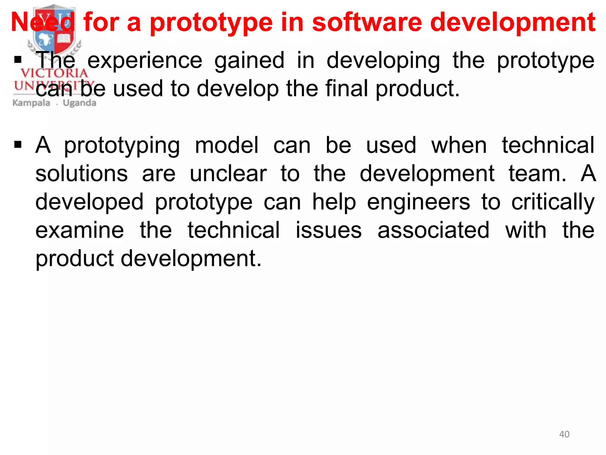 Need for a prototype in software development
 The experience gained in developing the prototype
can be used to develop the final product.
 A prototyping model can be used when technical
solutions are unclear to the development team. A
developed prototype can help engineers to critically
examine the technical issues associated with the
product development.
40
 